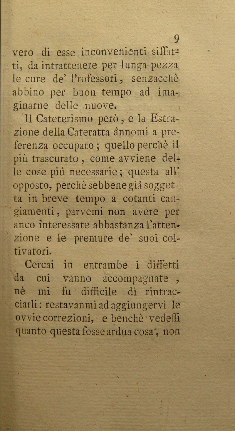 vero di esse inconvenienti siffat- ti, da intrattenere per lunga pezza le cure de’ Professori, senzacchè abbino per buon tempo ad iiiia- ginarne delle nuove* Il Cateterismo però, e la Estra- zione della Cateratta annomi a pre- ferenza occupato ; quello perchè il più trascurato , come avviene del- le cose più necessarie ; questa all’ opposto, perchè sebbene già sogget ta in breve tempo a cotanti can- giamenti , parvemi non avere per anco interessate abbastanza l’atten- zione e le premure de’ suoi col- tivatori. Cercai in entrambe i diffetti da cui vanno accompagnate , nè mi fu difficile di rintrac- ciarli; restavanmi ad aggiungervi le ovvie correzioni, e benché ' vedeffi quanto questa fosse ardua cosa, non