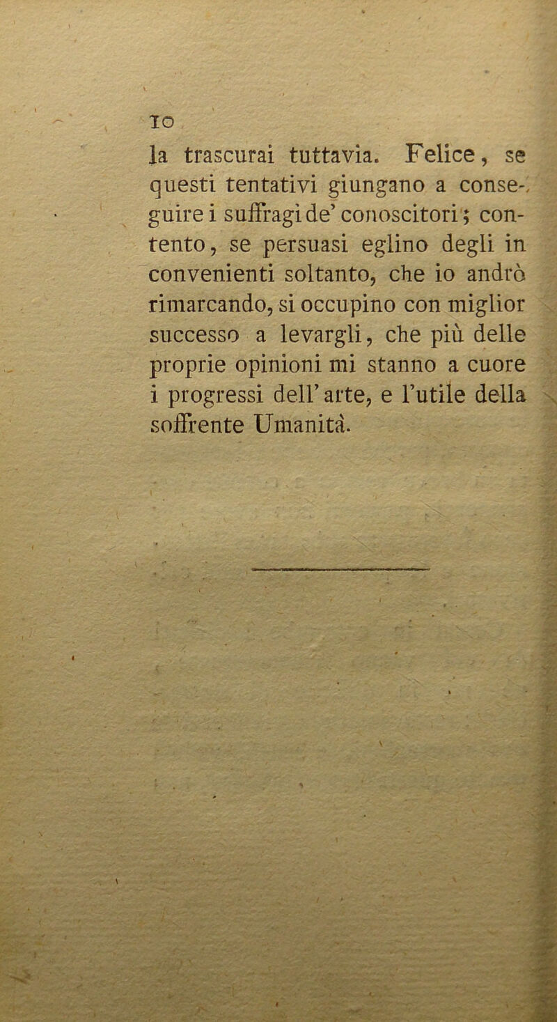 la trascurai tuttavia. Felice, se questi tentativi giungano a conse-, guire i suffragi de’ conoscitori ; con- tento, se persuasi eglino degli in convenienti soltanto, che io andrò rimarcando, si occupino con miglior successo a levargli, che più delle proprie opinioni mi stanno a cuore i progressi dell’arte, e l’utile della soffrente Umanità.