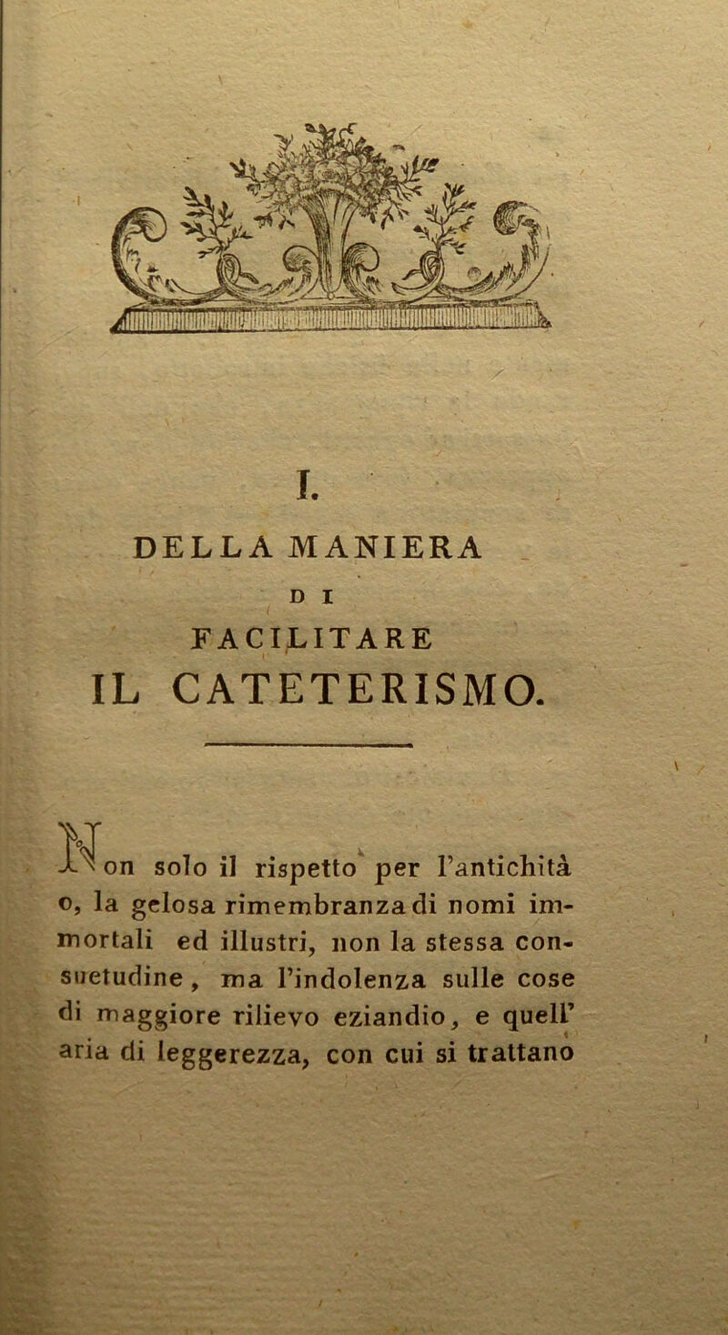 I. DELLA MANIERA _ D I FACILITARE IL CATETERISMO. Ì\on solo il rispetto per l’antichità o, la gelosa rimembranza di nomi im- mortali ed illustri, non la stessa con- suetudine , ma l’indolenza sulle cose di maggiore rilievo eziandio, e quell’ aria di leggerezza, con cui si trattano