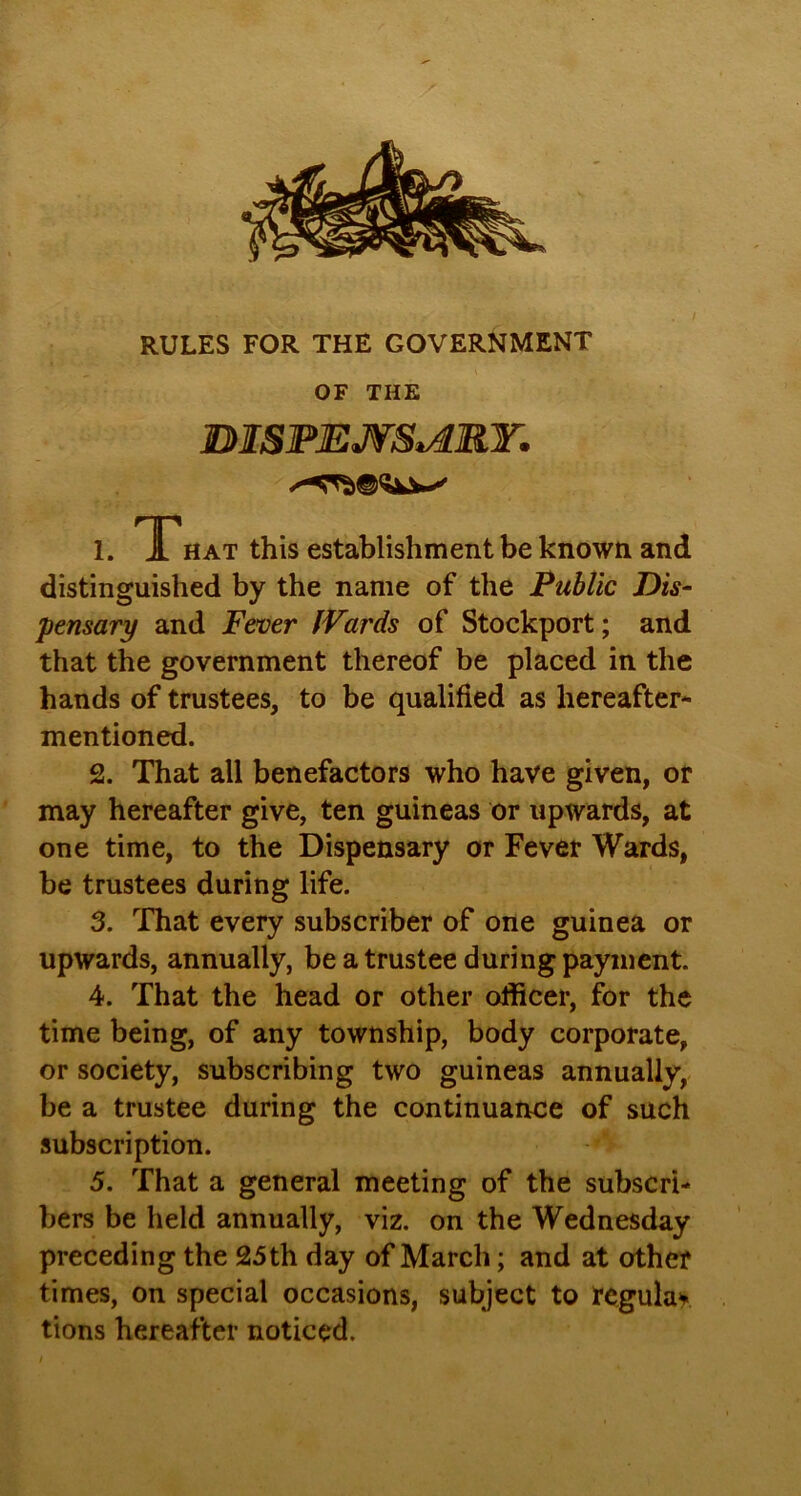 RULES FOR THE GOVERNMENT OF THE BISPEJVStARY. 1. TP hat this establishment be known and distinguished by the name of the Public Dis- pensary and Fever Wards of Stockport; and that the government thereof be placed in the hands of trustees, to be qualified as hereafter- mentioned. 2. That all benefactors who have given, or may hereafter give, ten guineas or upwards, at one time, to the Dispensary or Fever Wards, be trustees during life. 3. That every subscriber of one guinea or upwards, annually, be a trustee during payment. 4. That the head or other officer, for the time being, of any township, body corporate, or society, subscribing two guineas annually, be a trustee during the continuance of such subscription. 5. That a general meeting of the subscri- bers be held annually, viz. on the Wednesday preceding the 25th day of March; and at other times, on special occasions, subject to regular tions hereafter noticed.