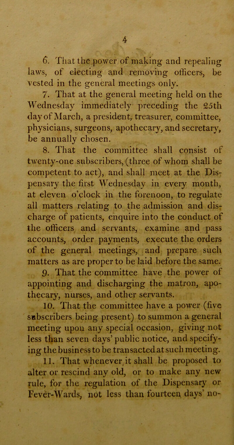 6‘. That the power of making and repealing laws, of electing and removing officers, be vested in the general meetings only. 7. That at the general meeting held on the Wednesday immediately preceding the 25th day of March, a president, treasurer, committee, physicians, surgeons, apothecary, and secretary, be annually chosen. 8. That the committee shall consist of twenty-one subscribers, (three of whom shall be competent to act), and shall meet at the Dis- pensary the first Wednesday in every month, at eleven o’clock in the forenoon, to regulate all matters relating to the admission and disT charge of patients, enquire into the conduct of the officers and servants, examine and pass accounts, order payments, execute the orders of the general meetings, and prepare such matters as are proper to be laid before the same. 9. That the committee have the power of appointing and discharging the matron, apo- thecary, nurses, and other servants. 10. That the committee have a power (five subscribers being present) to summon a general meeting upou any special occasion, giving not less than seven days’ public notice, and specify- ing the business to be transacted at such meeting. 11. That whenever it shall be proposed to alter or rescind any old, or to make any new rule, for the regulation of the Dispensary or Fever-Wards, not less than fourteen days’ no-