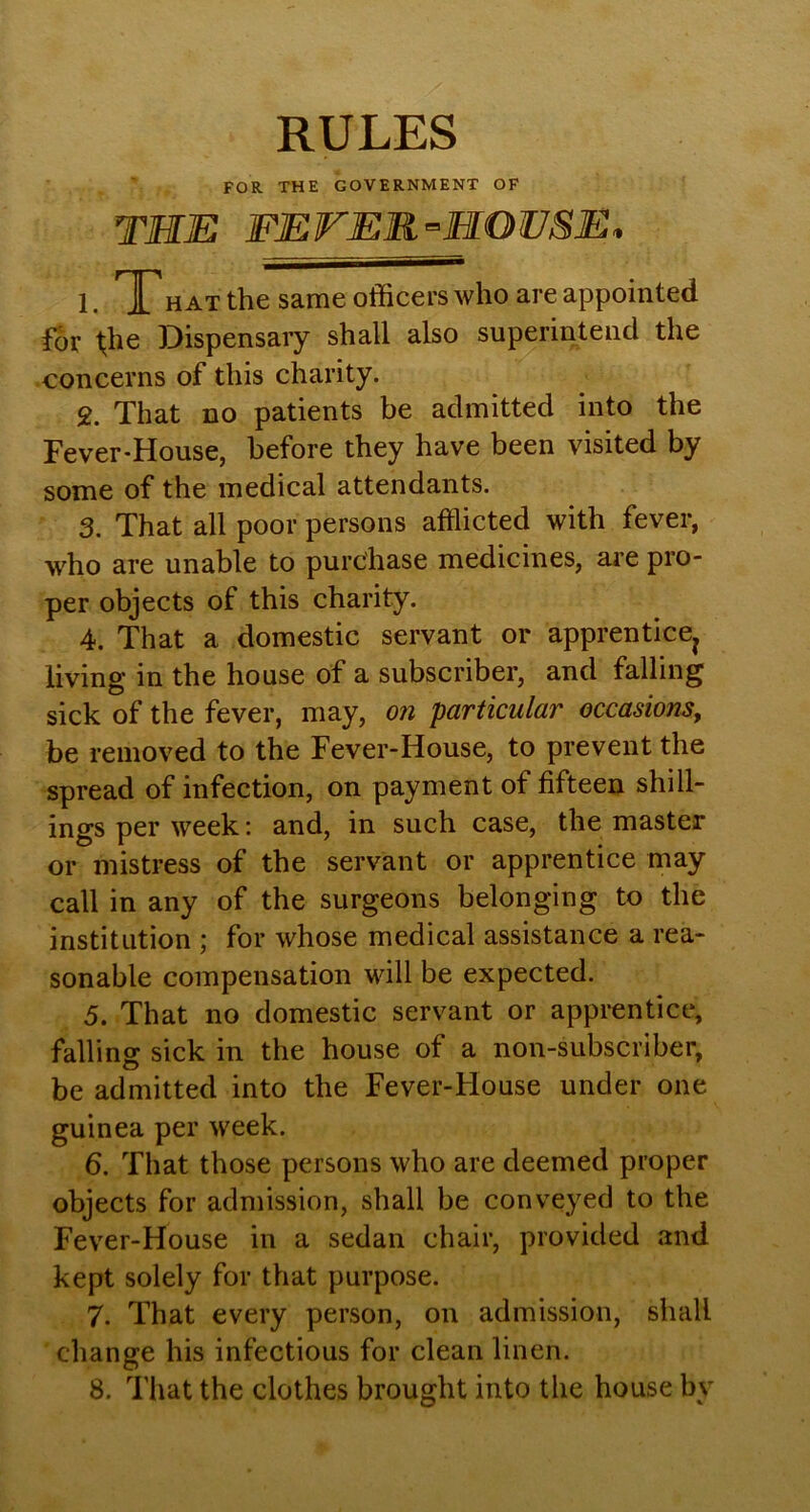 RULES FOR THE GOVERNMENT OF the fever-hoese. 1. T HAT the same officers who are appointed For file Dispensary shall also superintend the concerns of this charity. 2. That no patients be admitted into the Fever-House, before they have been visited by some of the medical attendants. 3. That all poor persons afflicted with fever, who are unable to purchase medicines, are pro- per objects of this charity. 4. That a domestic servant or apprentice^ living in the house of a subscriber, and falling sick of the fever, may, on particular occasions, be removed to the Fever-House, to prevent the spread of infection, on payment of fifteen shill- ings per week: and, in such case, the master or mistress of the servant or apprentice may call in any of the surgeons belonging to the institution ; for whose medical assistance a rea- sonable compensation will be expected. 5. That no domestic servant or apprentice, falling sick in the house of a non-subscriber, be admitted into the Fever-House under one guinea per week. 6. That those persons who are deemed proper objects for admission, shall be conveyed to the Fever-House in a sedan chair, provided and kept solely for that purpose. 7. That every person, on admission, shall change his infectious for clean linen. 8. That the clothes brought into the house by