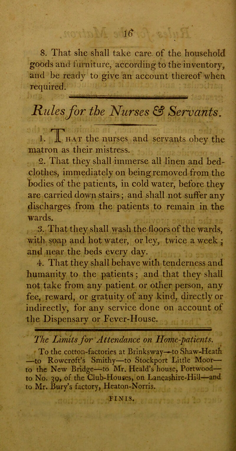 1$ 8. That she shall take care, of the household goods and furniture, according to the inventory, and be ready to give an account thereof when required. Rules for the Nurses & Servants. 1. That the nurses and servants obey the matron as their mistress. 2. That they shall immerse all linen and bed- clothes, immediately on being removed from the bodies of the patients, in cold water, before they are carried down stairs; and shall not suffer any discharges from the patients to remain in the wards. 3. That they shall wash the floors of the wards, with soap and hot water, or ley, twice a week • and near the beds every day. 4. That they shall behave with tenderness and humanity to the patients; and that they shall not take from any patient or other person, any fee, reward, or gratuity of any kind, directly or indirectly, for any service done on account of the Dispensary or Fever-House. The Limits for Attendance on Home-patients. To the cotton-factories at Brinksway-—to Shaw-Heath —to Rowcroft’s Smithy—to Stockport Little Moor— to the New Bridge—to Mr. Heald’s house, Portwood— to No. 39, of the Club-Houses, on Lancashire-HiU—and to Mr. Bury’s factory, Heaton-Norris. FINIS.