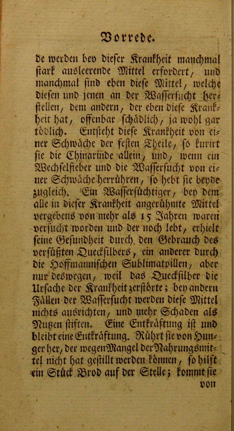 ht wei'ben beo biefer Äranf^eit mmid;mdl (tarf (uiöleerenbe erforbeit/ unt) manchmal finb eben biefe meiere biefen imb ienen an ber S[ßa(|erfuc()t j^elien/ bem anbern/ ber ebenbiefe Mtauh ^eitl)at/ offenbar fc^dblicl)/Ja gar toDlicI). €ntftef)t biefe 5lranW)eit oon cu ner @cbn)dct)e ber fcjlen S:!)cile/ Yb invii't fte btc €l)inarinbe aüeniy imb/ toenn ein SBecbfelfteber unb bie USBafferfuc^t oon cU ner @cbToM)e'^errö^ren/ fo l)ebt fie bepbe ; ^ugleid). €m SIBafferföcbtiger / bep bem alle in biefer ^ranfl)eit angerö()mte Mittel »ergebend oon mel)r al^ 15 3al)ren mareii oerfüd)t toorben unb ber noch ^d)klt feine 0efunb^eit bnre^). ben 0ebraucf) be^ oerfö^ten Suecffilb^r^ / ein anberer burd) bie ^offmannifeben @ubltmatpillen/ aber nur beOmegen/ toeil baO ijuecffilber bie Urfacbe ber ÄranFb^it^crpbrte; bep anbern . gdüen ber fH^afferfuebt werben biefe ?DHttel nichts au^riebten/ unb ptebr @cbabcn al^ | ?Rugen j^iften. €ine €nt!rdftung i(| unb bleibt eine ^ntfrdftung. Dvöbrt fie oon ger her/ ber megen?Öiangel beriJRabrung^mif? tel iiicbt i)<^t gef^illt werben Tonnen, fo hilft ein @tö(f ^rob auf ber ©teilen fommtfie