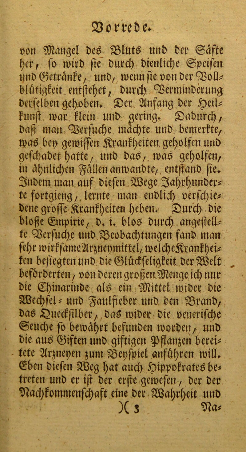 t)on ®an^el «nb bcr (Säfte fo wirb fie burd) bienltd)e @pctfm pnb ®ctrunfe/, unb/ wenn fie »on ber bliiti^feit entfielet, burct) Q^ermmba’ung bevfelben ge^obetu Ser 'Ünfang ber 5peiU fun|i war. fletn imb aering. Sabitrdb/ ba^ man ^erfnebe machte unb bemerfte, wa^ bep gewtffen ^rauE^eitcn,ge()olfcniinb gefebabet ()atte/,nnb ba^/.wa^ geholfen/ in t1()nlid)en ^^Üenemwanbte/. entjianb fte^ Snbeni man, auf biefen SÖJege 3a()rl)unbeiv te fortgieng/. lernte man enblicb »erfc^te;? bene grofle Sranf()dten ()eben. Sureb bie blo^e Empirie, b» U blob bureb angc)iell^ fe ^erfuebe unb fSeobaebtungen fanb man febr wirffame2lr^nepmtttel/ welcbeSlranfbd^ ten befiegtenunb bie@lödfeligWt berfJB^ befbrberten / ii)bn beren großen, ^enge icb nur bte Sbtuarinbe a(^ ein tKittel wtber bte 2®ed)fel^ unb gaulfieber unb ben ®ranb/ ba^ ^uecffilber/ ,ba^ wiber bie uenerifdb^ ©euebe fo bewahrt befunben worben/ unb bte au^ 0iften unb giftigen 93fJan^en bereit tete ^r^nepen ^umlSepfpiel ;anföbren will^ ^ben biefen 2Beg ()at aud) 5pippofrate^ be* treten unb er i(i ber erfte gewefeu/ ber ber ^ad;fommenf(^aft eine ber Sßabrbdt unb )(5