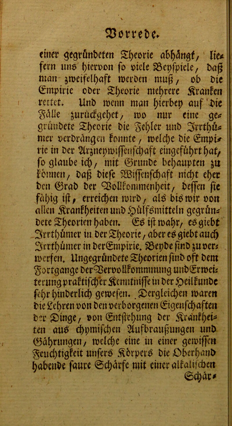 S30rret)e. einer gegrönbcten S()eorie ab^ängf/ lie* fern iinö' bteroon fo löiele löepfptele, txjg ! man jmeifelbaft merDen mu^ / ob Die | Empirie ober S:i)eorie mehrere Äranfen ' rettet, Unb menn man ^terbep öuf' btc ; gdlle ^urtuf^e^ct/ mo nur eine ge*? j gruubete 2l)eortc bte S<^^Ier unb mer oerbriingen fonnte / toeli^e bie Smpu rtc in ber 2(rjnepmiffenfd;aft eingcfu{)rt^at/ fo glaube teb/ mit ©runbe behaupten i fcmieu/ bap biefc S35ijfenfd)aft nicht el)er | ben 0rab ber *^ol!fommenbeit/ befjen fic | f()l)igißf erreichen mirb; al^bi^miroon I allen Äranfhritenunb5pö(f^mitteln gegrön^ I bete Sh^orien haben. & ijt ma^r/ giebt 3rrt{)ömer in ber Sl)eorie/aber e^ giebt auch Srrthiimer in ber^mpirie. föepbe finb ^u ber^ merfen. Ungegrönbete Sheorien finb oft bem Fortgänge ber^enooHFommnung unb€rmeü terung prattifeber Äenuthijfe in ber ipeilf unbe febrbinberlicb gemefen.. ^Dergleichen marett bie lehren oon ben verborgenen ©igenfchafteii ber Singe/ von (gntjiehtittö Ärantbei^ ten au^ ^pmifchen ^tufbraupungen unb ©ahrungett/ melche eine in einer gemiffen ^geuchtigfeit unferg Äbrper^ bie Cberhanb habenbe faure Schärfe mit einer altalifcben ©char^