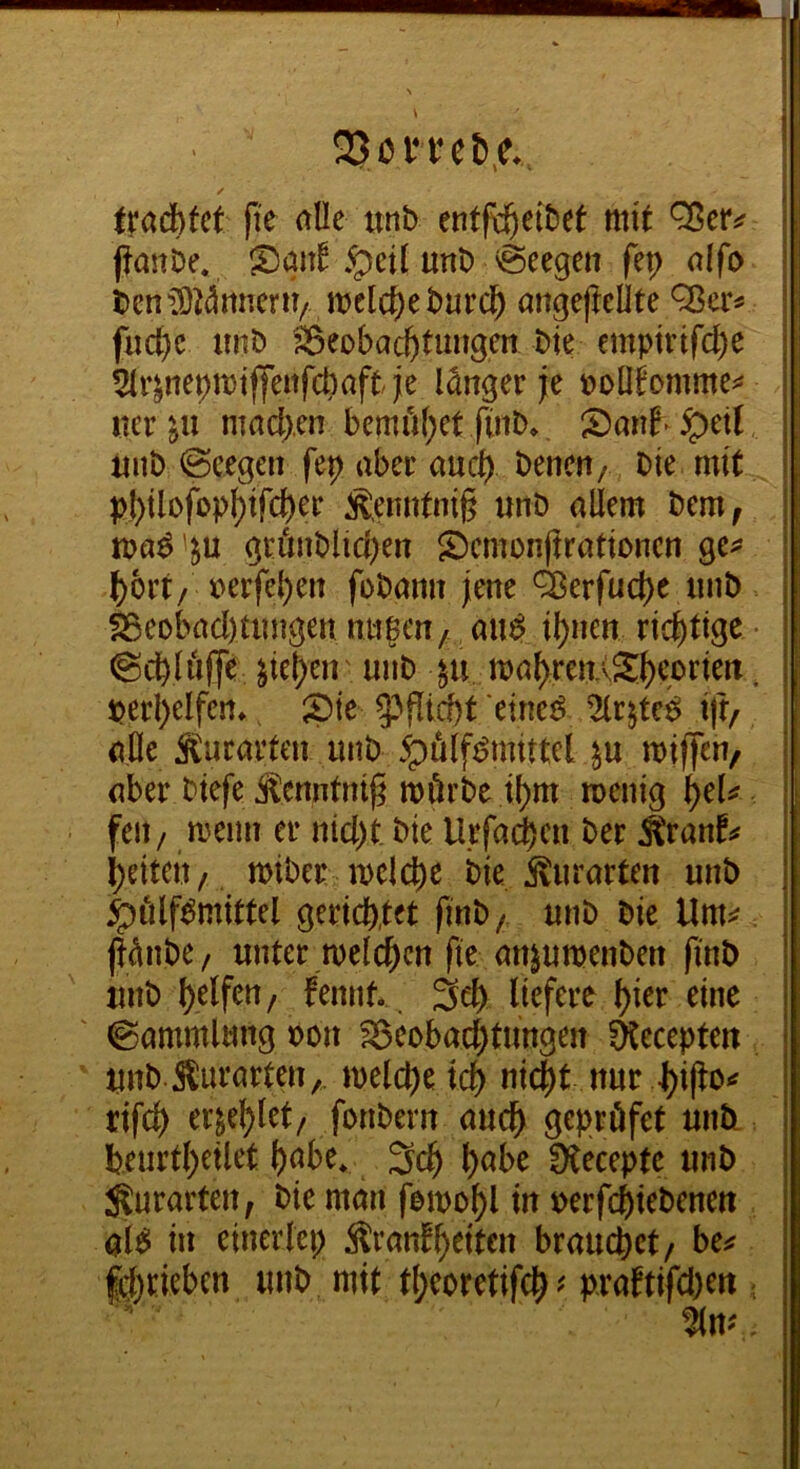 l 23on*cJ»,e. > / tradbfct fi'e alle unb entfc^eibet mit ffanöe. San^ .^eil unb Meegen fep olfo ben^X^^micru/ melc^ebui’($ angeftellte fud)c imb ^eoba^timgen bte emptrtfc^e 5(r^nepmiffeitfct)aftJe langer je poObmme^^ uer machen bemii[}et ftiib. ipetl luib @eegen fep aber aucfy benen/ bie mit pI)ilofopl)ifd)er Äenntnig unb allem bem, ma^ '^u gcönblid)en ^Dcmünjtrationcn ge^* ^oi’t/ x>erfel)eit fobamt jene ^erfud)c iinb ^eobad)Uingen nii?en/ and il)nen richtige (Scbli'ifje ^ie^eii ■ unb ln mal>ren.vS^eorien. | perl)elfen* ^ iöie etneö 2lrjte^ iff, alle Äuravten unb ^fi(fi?mittel ^u miffen/ aber btefe Äenntntg mörbe il)m menig i)cU feit / meint er nid)t bte Urfa(|en ber Äranf:« l)eiten/, miber meiere bie ilurarten unb ^iilf^mittel gerichtet finb / unb bie \lm=^ ft^nbe/ unter melchcn fte an^umenben finb unb halfen / fennt* 3eh liefere hier eine Sammlung bon S3eobad;tungen ^eceptett unb Äufarten,. melche tch nicht nur rifch er^ehlet/ fonbern auch ^epröfet unti beurthetlet h<^be* 3ch h^^>e Stecepte unb ^urarten, bie man femohl uerfchiebenett al^ in einerlei; Äranfheiten brauchet/ bc^ fdjrieben unb mit t(;coretifch^ praftifd)eti.