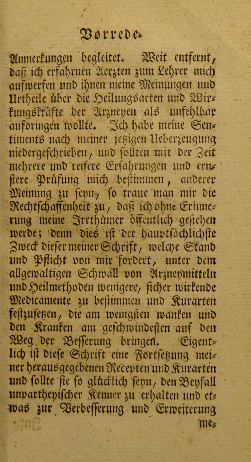 23övr^t)e^ 2(nmeifungen begleitet* SBeit entfernt/ t>af5 teb erfahrnen 2(cr$ten 511m £e[)rcr mic^ qufwerfen nnt) i()nen meine ?^3ieimmgen imb Urt[)cile über bie ipeiliing^nrtcn unb fung^^fröfte ber 2ir^nepen al^ imfe()Uxm: ouföringen rnoOte* Seb l)<^be meine @eiv timent^ nach meiner jeßigen Ueber^eugung niebergefebrieben/ uub foUtcii mit ber 3eit mebrere unb reifere (^rfn{)rungcn nnb env fiere ^^rufung mich bejtimmen, öitberer ^Jleimtng febny fo traue man mir bie IKecbtfcbafen()eit JU/ baf’ icb ^rinnci^ rung meine Srrtbömer bfcntiicb geftebeit merbe; benn bie^ ift ber bauptf^cl)iicb)le gmeef biefer meiner ©ebrift/ melcbe ©taub unb loon mir forbert/ unter bem allgemaltigen ©cbmall r>on 5(r^uebmittel» unb jpeilmetboben menigerc/ ficber mirfenbe 9)lebtcamente in beflimmen unb ^ururten fejl^ufegen/ bie am meuigften mauten unb ben Sranfen am gefcbminbejlen auf beii ^eg. ber ^efferung bringerf* gigent^ lieb i|i biefe @cl)rift eine gortfegung mep uer btrau^gegebenen fXecepten uub Äurarten unb follte fie fo glftdlicb ftpu/ ben^epfall unpartbepifeber .Kenner ^u erbalten unb tU loa^ }ur/3erbe|]erung unb Stmeiterung