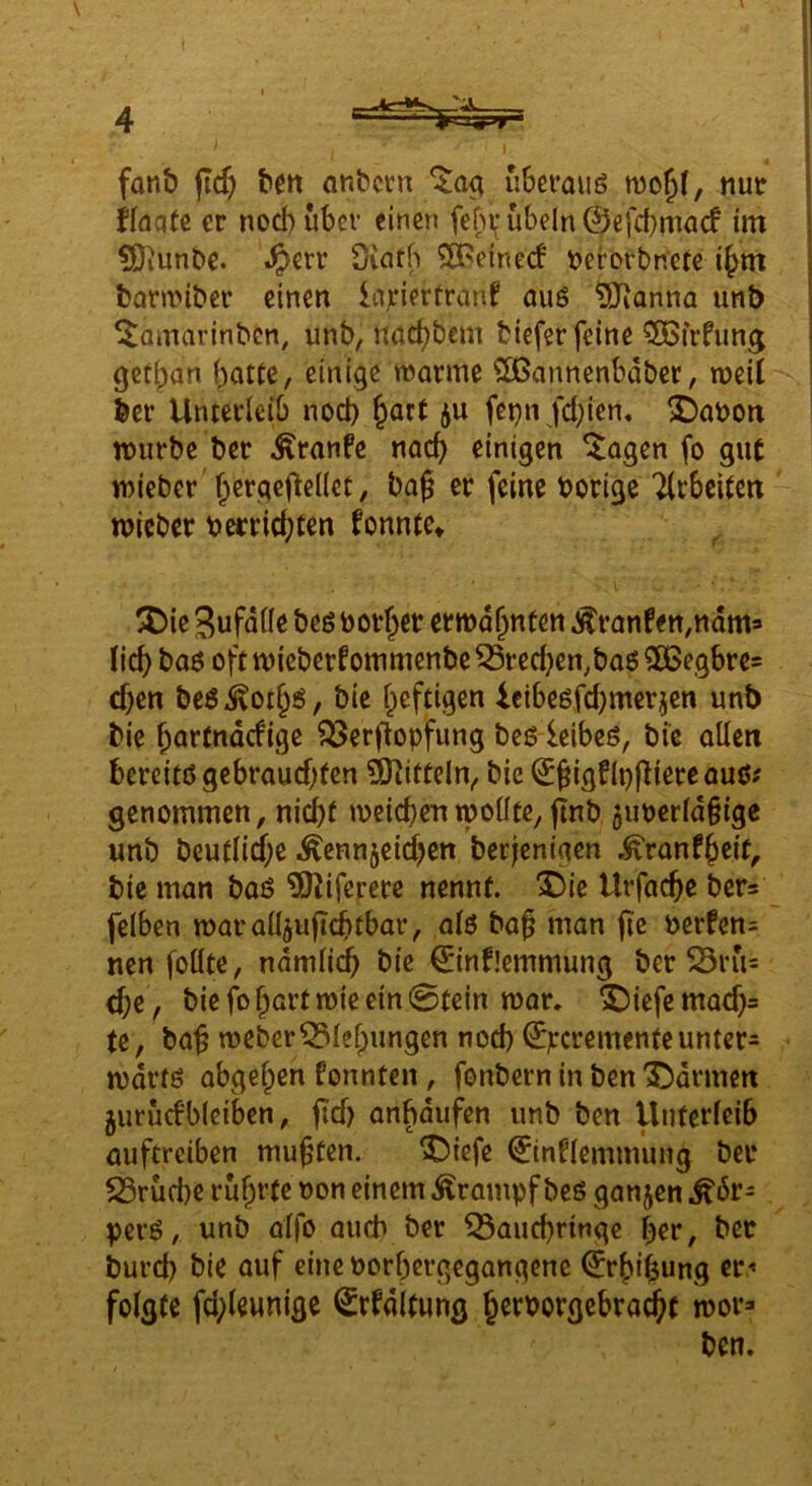 fanb (icf) bm önbctn uberauö mo^f, tiuir ilaaU er nod)uber einen feb\* Übeln ©efcbmacf im ?0iunbc. .^>err öiatb $8?einecf tjerorbnetc i^m barmiber einen lajfierfranf auö DJJanna unb ^amarinbcn, unb, nac^bem biefer feine 5öfrfung get^an f)atte, einige warme ^annenbdber, weil bev Unterleib nod) ^art ju fet^n fd;ien. 2)abort würbe ber ^ranfe nac^ einigen ^agen fo gut wieber f;ergefte((cc, bag er feine borige Tlrbeiten wieber berrid;ten fonnte» ^ ^ie Sufalle beö borget erwähnten Äranfen,ndma lic^ ba6 ofttbieberfommenbe^red}en,ba6SCBegbrcs d)en be6 kot§ö, bic l^eftigen 4cibe6fd)merjen unb bie bartndcfige ^erflopfung beö leibeö, bic allen bereitd gebrauchten SHitCeln, bie ©^igf (pjUere auß# genommen, nicht weichen tpoüte, flnb juberldiige unb beutlid;e ^ennjeid^en berjenigen ^ranfheit, bie man bad ?!Kifererc nennt. ^)ie Urfachc bers felben waralljuftchtbar, ald ba§ man fie berfens nen follte, ndmlidh bie ©nflemmung ber ^Brü= che, bie fo hart wie ein 0tein war. ^iefemach= te, ba^ wcberZiehungen noch ©pcrementeunter- wdrtd abgefpen fonnten, fonbern in ben '55drmen jurücfbleiben, fid) onhdufen unb ben Unterleib üuftreiben mußten. ^)iefe ©tnnemmuiig bei* S5rüd)e rührte non einem Krampf beß ganjen .^6r- perd, unb alfo auch ber ^auchringe her, bec burd) bie auf eineborhergegangenc ©rhihung er^ folgte fd;leunige Srfdltung herborgebra(^t wor» ben.