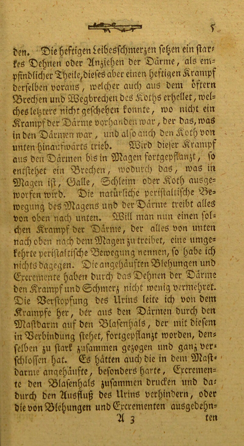 tm. leiBcöfc&merjen fe^cn ein \iatf feg ^e^nert oöcr 'Xnjief^en Der '=Ddrmc, als cm= pjtnbnd)er “It^icilc^btefcö abec einen f^efti^en i^rampf bcrfelbcn Dovauö, U)elci)er aud; auß bem ofrern SBi’ecben unb ^:öSe3bred)en beö ^vOtl^ö et*l)caet, tve(= cbeßle^tere nid)fgefd}cbcrt konnte, n?o nidH ein ■Sxrampf ber '^drme üorf^anbeu n)ar, ber baß, maß in ben idumen war, unb alfo and) ben Ä'otf; Pon unten binaufiudrtß trieb* 5ßSirb biejer .Krampf ouß bcu ^bannen biß in SJ^agen fortgepflPn^t, jb cntftcl^eC ein '^redjen, woburd) baß, waß in 93^agen ift, 0aüe, 0d)(eim ober ^otb außge= worfen wirb. t)ie natüvrid)C peripaltifdje wegung bcßiO^agenß unb ber^)drme treibt aüeß Pon oben nad) unten* ^i(l man nun einen foi= . d)en Ärampf bet ^drme, ber aileß Pon unten nach oben nach bem ^agen 511 treibet, eine umgea fe§rte peripaitifebß Bewegung nennen, fo i^abe iep niebtß bagegen. £)ic angepduften *33Ief)ungen unb Qjjccremcnfc ^aben burd} baßX)e^nen ber ^drme ben .Krampf unb 0cbmcr,^ nid)t wenig pcrmet;ret. ^ic i25crftopfung beß Urinß (eite id) Pon bent Krampfe §er, b^r auß ben Farmen bureb ben 5J?apbarm auf ben iBiafen^aiß, ber mit biefem in ^erbinbung pef^et, fortgcpjtanjt worben, ben? fciben ju parf j^ufammen gezogen unb gan^ Per* fd)loffcn bat* €ß batten aud) bie in bem 93]ap* barme anqebdufte, befonberß parfc, 0vcremen= tc ben ^(afenbatß jufammen bruefen unb ba? bureb ben 2(ußPup bcß Urinß perbinbern, ober bie Pon^Biebungen unb^perementen außgebeb«= H 3 tm