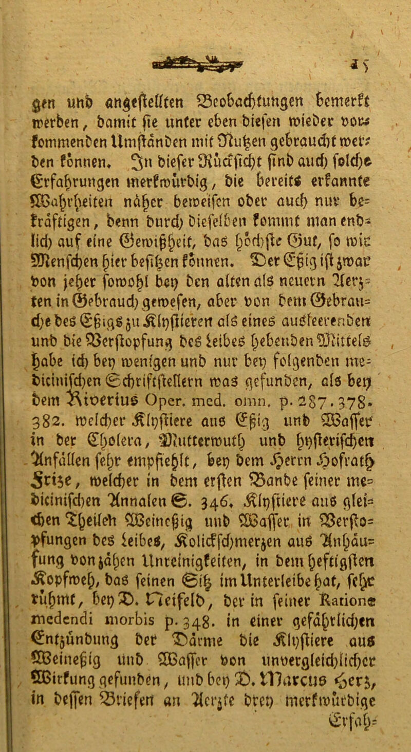 gm uh& ^cobötfcfuhgcn kmerft trmben, bamit fie unter eben biefen tnieber fommenben Umftdnben mit Otu^en gebraud)t mer? ben fonnen* 3n biefer üiuctjiobt jinb aud) foldje Erfahrungen merfmurbig, bic berei« erfanntc ndher betoeifen ober auch nur be= frdftigen, benn burd) biefeiben fommt nianenb* lid) auf eine E3en)i^h^it, baö h6d)jte 0uf, fo mic SQ^enfeben hier befihm fonnen. S^er E^tg i(t jtnac bon jeher fomohl bet) ben alten alö neuern 21erj= ten m©ebraud)gctt>efen, aber bon bem0ebrau= d)ebeö E§igg§u^(i)Pierett als cineö auöfeerenbert unb bie ^erpopfung bcö leibet Ihabe td) bep wenigen unb nur bep fclgenbcn me= bicinijd)en (Bcbriftpellern was gefunben, als bep bem i\iüCrtU6 Oper. med. omn. p. 287.378* 382. Welcher .^Ippterc aii6 E^ig unb S3aper in bet Eholera, -2)i'.uttcrwuth h*)perifchctt -Unfällen fehr emppehlt, bep bem ^errn ^ofvat^ / welcher in bem erpen 55anbe feiner me= i>icin{fd)en Tlnnalcn 0. 346* .^Ippiere aii6 glet= <hen ^eincjjig unb ^afier in ?33erpo= ^fungen bes icibeS, .^olicffdjmerjen auß '^nhöu= fungponjdhen Unreinigfeiten, in bcmhcfdflpcn Kopfweh/ baö feinen 0ih im Unterleibe h<J(/ rühmt, bepX). Heifelb, ber in feiner Ration« medendi inorbis p. 34g. in einer gefdhtlid;cn Enf5unbung bet T^drme bie .^Ippiere auö 5Dßeine^tg linb CÖSaper teon unnergleid}lid)ct , ÖBirfung gefunben, unb bep t)* tllurcuö <>er in bepen Briefen an 'Jlcr^te btep merfwurbige Erfah=
