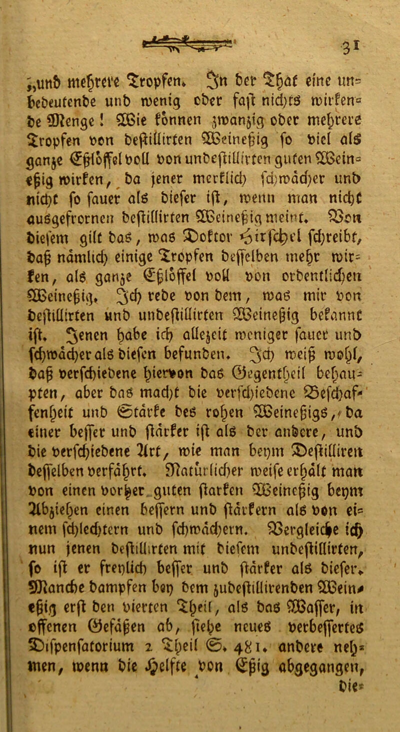 i,un& tropfen* bePeutenbe unb wenig ober fa|l nid^rö wiifen« be CKenge! 5ö3ie fonnen jmanjig ober mehrere ^tropfen t?en bej^iÜirren ^[Beine^ig fo Pici al5 ganje €fl6jfelPolI PonunbefitU{vtongufen^ein== c^ig wirfen, ^ ba jener merflid) fd)wdd)er unb nicpc fo fauer alö biefer ij^, wenn man nic^C auögefrorneii bepinirten ?ß5eine^ig meint, ^oti biefem gilt baö, waö ^oftor ^trfc^cl fd;reibt, baß ndmlid) einige tropfen bejfclben rneßr wir= Jen, al6 ganje €ßl6ffei poü pon orbentHd^en CÖJeineßig, bem, waö mir Pon beflitlirten «nb unbe|liüirten SCBeineßig befannC ift 5enen f)abc icb aüejeit weniger fauer unb fcbwnd)eralö biefen befunben, ^d) P^^iß »pc&i/ baß pcrfd)iebene bierpon bas 0egentbei( behau- pten, aber bnö mad)t bie perfd)iebcnc Q3efd)af-' fenßeit unb 0tdrfc beö roßen 5SBeineßigß,fba einer be)]er unb Odrfer ifl als ber anberc, unb bic perfeßiebene 2irt, wie man bepm ^5)epi(iircit bejfelben perfdßrt, n^atur(id)er weife erßdlt matt Pon einen Porßer guten parben QBeincßig bepm ^Hbjießen einen beffern unb pdifern als Pon ci= nem fd)ledjtcrn unb fd)wdd;ern. ^ergleic|e ic^ nun jenen bepiUirten mit biefem unbepiüirfen, fo tp er frepUeb be^er unb pdrPer als biefeiv SKanebe bampfen bep bem jubepillirenben SCBein^ eßig erp ben pierten ^ßeil, als bas ^SBaffer, irt effenen Öefdßen ab, fießc neues PcrbeperteS 5)ifpenfatorium 2 ^ßeil 0* 48 u anbere neß* tnen, tpcnn bie Reifte Pon ^ßig abgegangen,