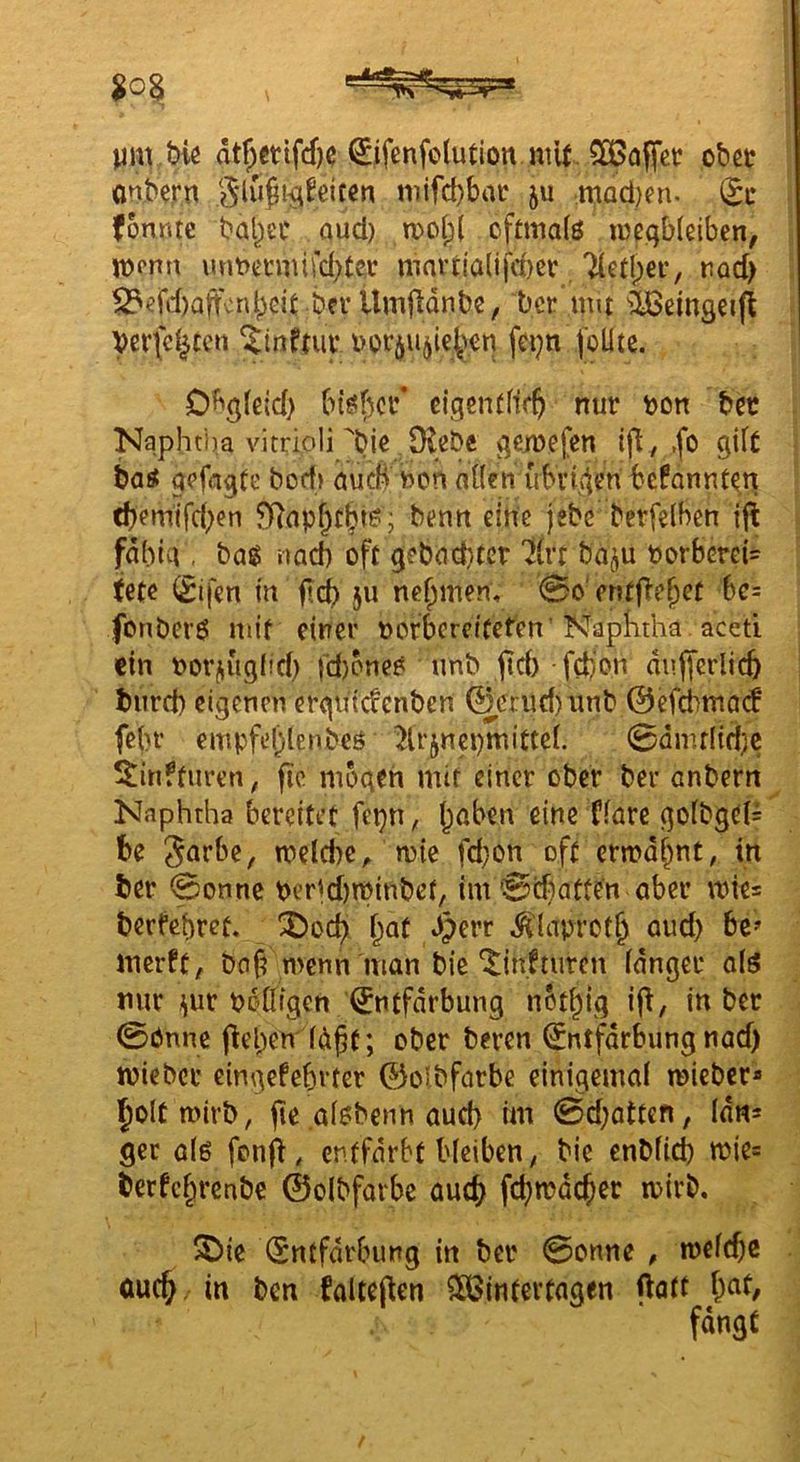 m tmrbic dt^etifdjc 0fenfo(ution niU. obcc önbern eiten niifd)brtt ju ,macl)en. (tt fomue ba^ec aud) n)o(^( oftma(ö inegbleibcn, n?pnn \mt>eniufd)tcc martialifcbei: Tietlpei’, rad) ^efd)aftcnbeit berllmfldnbe, ber um ^IBeingeip Verfemten uor^u^ieben fei^n joUte. Db^leid) biöf;ci’’ eigentflfft nur ton ber Kaphtha vitrioli geiuefen ift, .fo gilt batf aefngte bod» aueß uon aüen ubviden befonnt^n tf)em'ifd;en fRop^tbi^ j beim eine jebc berfelben ijl fdhieV. bag nach oft gebockter '^ivt baju torbcrei= tete (£ifen m fld? ju nehmen, 0o‘entf^?b^t be= fonberö mit einer uorbercifeten'KapKtha . aceti ein uotjiugnd) fd)cne6 unb ftcb fd)on dufferlicb burd) eigenen ergu'tcfenben 0crud)unb 0efdimQ(f fein* empfeblenbeö 5lrjnci)mittc[. 0üuulid)c 5^infturen, fic mögen mir einer ober bev anbern Naphtha bereitet fepn^ i;aben eine ffarc gofbgei= be Snrbe, meld)C;> mie fd}on oft ermahnt, in ber 0onne perid)mitrbef, im 0diatten aber mie= berfchref. ^od^ f;at .iperr ^'laprot^ aud) bc» merft, Do^ menn man bic ^inftuten idnger aiö mir ^ur Ooüigen Entfärbung not^ig ift, in ber 0önnc (leben fd^t; ober beren Entfdrbung nad) tvieber eingefebrter ©olbfarbe einigemai mieber* l^oltmirb, jte aisbenn aud) im 0d)attcn, Idns ger a(ß fonfl, entfärbt bleiben, bie enblicb n?ie= berfc^renbe ©olbfarbe au(^ fd)n?dcbcr mlrb. ^ie Entfdrbung in ber 0onne , melcbe ou(^. in ben foltejten SöSinfertagen ftatt bat, fangt
