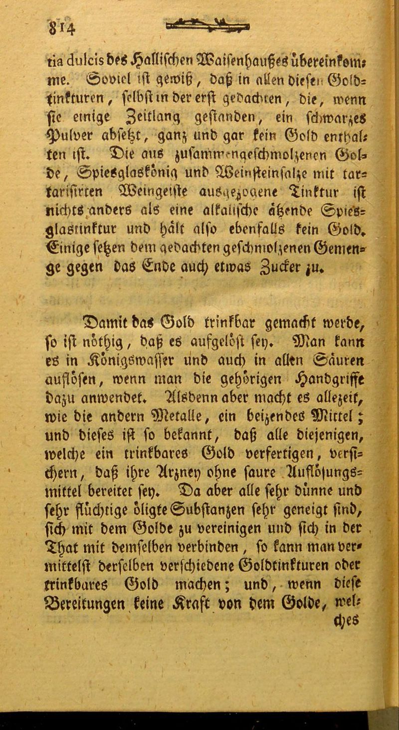 8“4 tia dulcis ,^öfl{fd)en ^Gaifen^ouf üBmmfem» me. 0ot)tcl ifl qesoi§, J3a^ in allen Oiefeit ©of&s tinfmren, fclbfl in ber crj^ qcbacbren, bie, wenn ftc einige gefinnben, ein fd>wm*,;ei{ ^utber abfefet, ganj unb gar fein ©oib cnrbal# tcn ijl, ^)ie QUg jufamrrfnaefcbmol.^encn @oU be, 0pie6gla6fbnig unb ^einjteinfal^e mit tar= fariiirtcn ?Ö5eingeiite ausgewogene iinftur ifl nid)tö;anber6 als eine alfalifcbc äfeenbe 0picls= glaßiinftur unb ^dlf nlfo ebenfalls fein ©olb» Einige fe^en bem aebocbten gefd)mo(.\enen ©cmeit»^ gc gegen bo$ €nbe aucl; etinas 3“^^^ i«* •JDamit ba< ©olb frinfbar gematbf werbe, fo ip nbt^ig, ba^ eS aufgeloft fep* ?SJian fanjt es in .^onigswaffer linb aud) in allen 0nuren üuflofen, wenn man bie gehörigen ^anbgriffe boju anwenbet* ‘^(Sbenn aber macbf eS aÜejeif, ipic bie anbern ?0letalle, ein beidenbeß ^Oiictcl; unb biefeß fo befannt, baO alle biejenigen, n)eld)e ein trinfbareß ©olb Perferttgen, Perfts t^ern, baf il;re 'Hrwnep o^nc faure ^ufl6|ungß- mittel bereitet fep* aber alle fe^r bünne unb fe^r flüchtige 6ligte0ubj\anjen fel^r geneigt fmb, fid) mit bem ©olbe ju bereinigen unb ftd) in ber ‘J^at mit bemfelben perbinben , fo fann man per* miftelj! berfelbcn Pcrfd)icbene ©olbtinfturen ober trinfbareß ©olb machen; unb, wenn biefe ^Bereitungen feine .^raj^ pon bem ©olbe, wel;