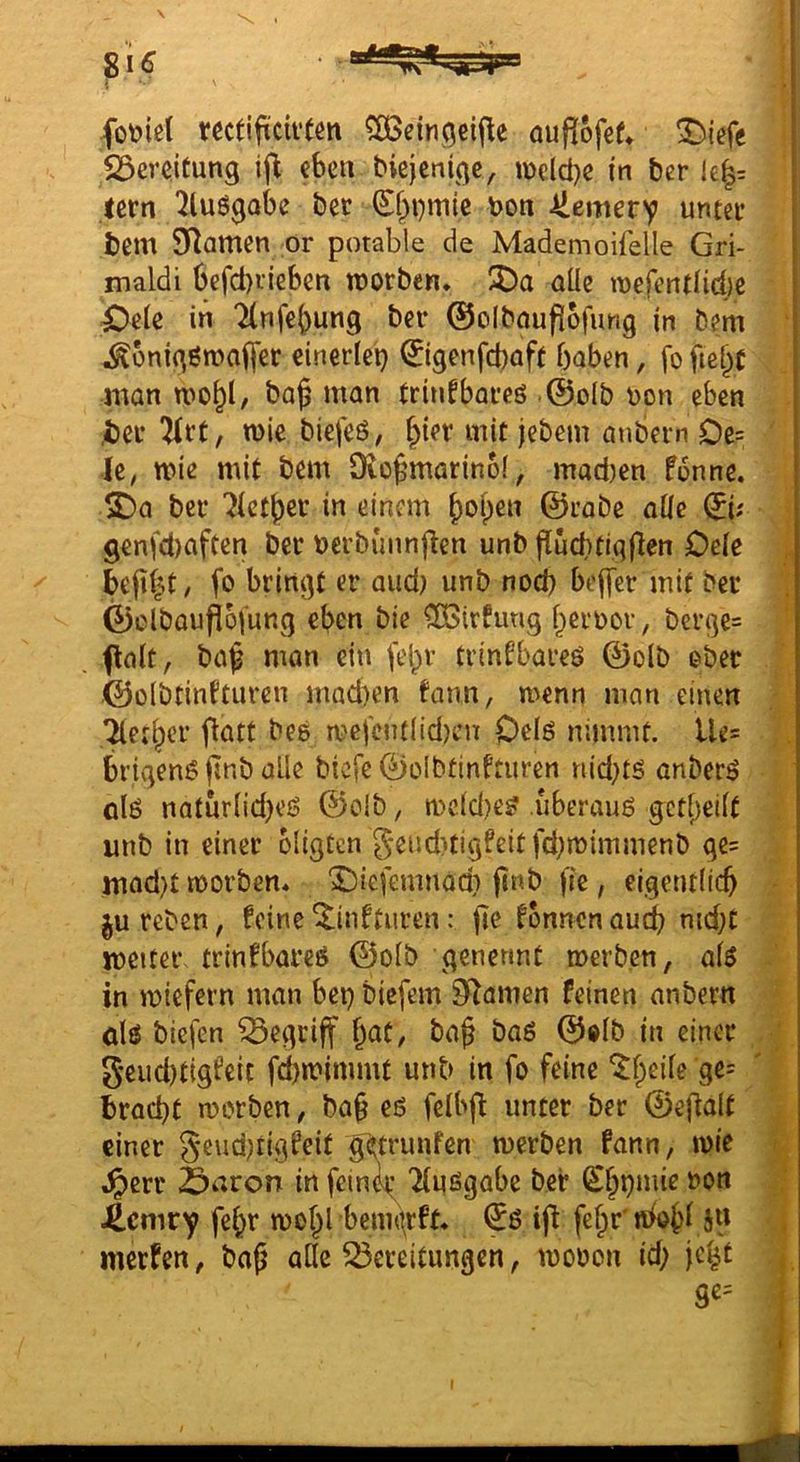 i fot>tßl mtifiiciftßtt ^eingeifle öuflofßf» 23eveitung ifl eben bicjcnige, i\)cld)e in bcr le|= lern 2luögobe bet S^i)mtc bon Üemery unter bem 9^amen or potable de Mademoifelle Gri- maldi befd}iieben tnorben. 3Da alle mefentlid)e ^eie in Tlnfe^ung ber 0oIbnuf][bfung in bem ^onigßmafl'er einerlei) ©genfeboft haben, fo fieht man wo^l/ baß man trinfbares ©o(b bon eben ber 2irt, wie biefeö, ßier mit jebem anbern Oe= k, wie mit bem Dioßmarinof, madien f6nne. ^a ber Tictßer in einem ßoßen ©rabe alle (^h genfd)aften ber berbunnfien unb fluchtigflen Oele beßit, fo bringt er and) unb nod) bejfer mit ber ©elboufioiung eben bie ^OBirfung ßeiwor, bcrge= ftalt, baß mon ein feßr trinfbareö ©olb ober ©oibtinfturen mad)en fann, wenn man einen Tleti^cr fiatt bee wefcnt(id)cn Oclö nimmt. Ue= brigenößnb alle biefe ©oibtinfturen nid)tö anberö olö naturlidjeß ©olb, wcldje? uberauö gctßeilt unb in einer bligten 5end)tigfeitfd)wimmenb ge= mad)t worben* ^iefemnod? ßnb fie, eigentlich ju reben, feine ^infturen: ße fbnncn aud) md;t weiter trinfbarcö ©olb generint werben, alö in wiefern man bet) biefem Silamen feinen anbern dö biefen begriff ßat, baß ba6 ©olb in einer geud)tigfeit fd)wimmt unb in fo feine “i^ßeile ge= brad)t worben, baß eö felbß unter ber ©eßalt einer 3eiid)tigfeit getrunfen werben fann, wie ,^crr Saron in feini^ Tiuögobe bei* (Sßpmie non 4cniry feßr woßl bennirft. iß feßr'«ioßl 5» merfen, baß ade Bereitungen, wonon id; jc^'t S«=