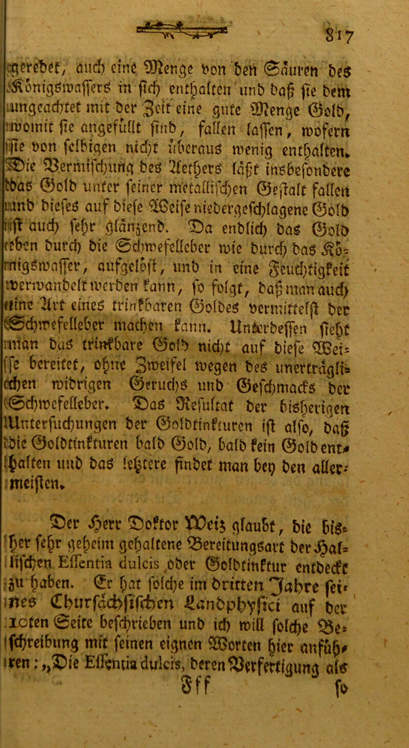 ^ cj^fretjef, öud) eine t>on bert 0aui*en be$ .^^önigßronflierg in fteb ent^oiten unb Dag (tc bm liingeadTtet mit ber 3ei't eine gute ÜJ^enge 0olb, rmomit |ie üngefüat ftnb, faken rö||cn, wofern oon fdbigen md;t nbernuö wenig ent^dten^ '^ie ^ermifebung beö 2(ßff;erö faße (n^ibefonbere tbaö ®olb uiUer feiner mctaaifd)cn ©efiaft fato wnb biefeö auf biefe ^eifeniebergefcb(agcne©b[b itijt auch fe§r d^^njenb. enblicb bag ©olb fcben burd) bie 0d)mefc(leber wie burd) ba^ ^o= migöwnffer, aufgclofi, unb in eine gcud}tigfeit tterivanbeitiverbenfann, fo fo(gr, bagmanaud) «ine cmc$ trinfbaren ©olbes bcrmitteffl bec ^cbwefeHebcr machen fanri. Unicrbe|fcn fie^C nnan baö trinfbare ©olb nid;t auf biefe 50ßeis ffe bereitet, o^itc 3'T>«fel wegen beö imertragn* (leben wibrigen ©erud)ö imb ©efd)macfs ba* C0d)wefeaebcr. Ibaß Üiefuitat ber bißberigett lUntcrfucbungcn ber ©o!btinf(uren i(l dfo, bag tbic ©oibtmfturen ba(b ©olb, bafbfein ©olbent^ fjalten unb baß ‘entere pnbef man btt) ben aüec^ meinen* ©er ^err ©öfter 5ßOet^ gfaubt, bie fber fe^r ge(;cim gehaltene ^creitungßart ber%f= . lifeben EfTentia dulcis ^ober ©dbt[nftur entbeefe r^u haben. (5r hat fo(d;e im bntten 3abre fei» iiteß Cburfacbfifcben ^nnbpbvfid auf ber roten 0circ befch^deben unb id) will foicbe ifcbrcibung mit feinen eignen SOBorten hier anfüh^ iren ;,,©ie ElTemiadukis, berenS)erfertigimg ö(<r 5ff