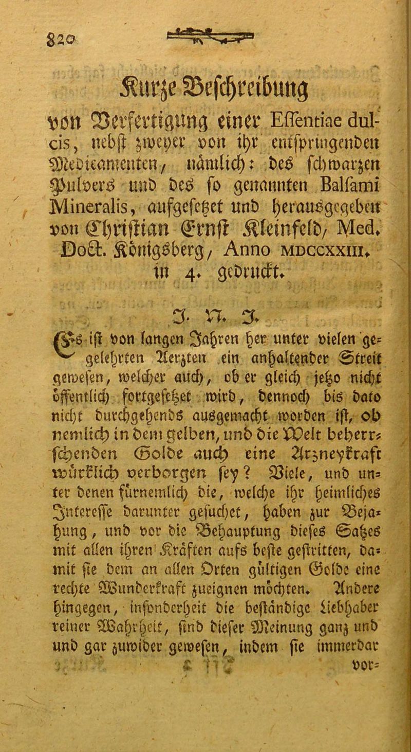 Sßefc^cdBung von QScvfevti^ung einer Effentine dul- cis, nebp: ^u)ct;er ©on it)t‘ entfpringfnbeu 93lcDicamcntcn/ n^mlicf); fd)marjen g3ult)a‘d mit) fo genannten Balfami Mineralis, aufgefcget unt) ()erauögcgeben' von ff()rtfiian ®rnfl Äfeinfcib/ Med* Do£t. S'cntg^berg/ Anno mdccxxiii* in 4* 9cbi’n(ft* ,a* v% % i(l t)on fangen Sauren untee oiefen gc= ^ gele^vten ‘Kerbten ein anbaftenPer Bittxt gemefen, n3e(d;ei* aud), ob er gfeid) je^o nid;f bffentlid; forfgete|ct. mirb, tennod; biö boto nid)f burejgebenbö auögemaebt worben jft, ob ncmüc^ in bem gelben, unb bie P^elt beberr? fc^enben (Dolbe viucb eine ^fr^ne^fraft vüur^Iid) oerborgen fe^? 23ielc, unb un= ter benen furnemlid; bie, welche i^r §Gim(td)eß ^nterelfe barmuer gcfud}ct, b<^ben jur 55eja* bung, unb oor bic ^ebaupfung biefeg ©a^eö mit allen ihren .Kräften aufö befie geflritfen, Da* mit fie bem an allen Orten gültigen ©clbc eine ted;te QDBunberfraft jueignen mochten, 'Knbere hingegen, infonberheit bie befldnbigc liebhaber reiner ?BSohvhett, ftnb biefer 9)icinung gan^ unb unb gar 5uwiber gewefen, inbem jie immerbar