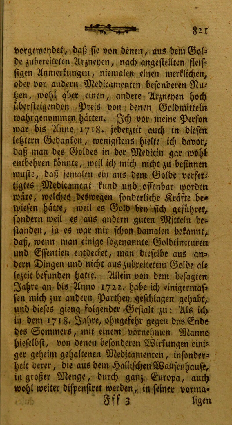 böß jic »on bmeit / mtö bcm0ofs ! b.e juhcrdfeten 2iv^nci}en, ttöd; angejteöten pcif- i figcn TCnmei’fung^u, niemofcit einen itierfli^en, obet i>ot anbern ?Dtebicamenten befonberen 9]u? |en, roof^C aber einen, anbere TCr^neben ^oeb überlleigenben 9)rciö bcn ; benen 0o(bmitfcJ»i wabrgenommen bitten* 3^^ 9>erfoit war bis 7(nno 1718* jcberieK.auch m biefea le|(ern ©ebanfen, roenigpenß.bi^^^^ babor, bgf man bc^ ©olbcö in ber 5Kebic.m gar wtbt embebren fonnte, weii icb mid) nicht ju beftnnert wupe, baf^ jemalen ein auö bem ©olbe berfeti ^igte^ ^t9^cbieaine,nt funb «nb,offenbar iporbett wäre, welches.be$n)cgen fonberlichc Grafte bc« ivtefen hatte, weil eß ©olb bet) :ftd) gefuhref,. fpnbern weil cs aus anbern guten ?9^itteln be* panben, ja es war mir fchon bamalen befannt^ bah, fogenannte ©olbtinctureti unb €ifentien entbeefet, man biefelbe aus an^ . bern X)ingen unb nicht aus jubreitetem ©olbe aU Icjeit befunben hatte* Mein bon bem befagten 3ahre an bis 2Cnno 1722. habe id& einigermaf» fen.mich jur anbern ?>arthet). gefd;lagen gehabt,, unb biefes gieng folgcnber ^©cpalt ju: 5lls icb in bem 1718« Sahre, ohngefchr gegen bas^nbe beS 0pmmerS, mit einem bornehmen ?Öknnc hiefelbp, bon benen befbnb.eren ?[feirfungcn cini^ ger geheim gehaltenen 9)Zebicamentett, infonbet:» heit berer, bie aus bem .^allifdxnSßJabfenhaufe,. in großer iÖ^enge, burch ganj. Europa, auc^ wohl bifpenpret werben ,; in feinet* borma» Sff 3
