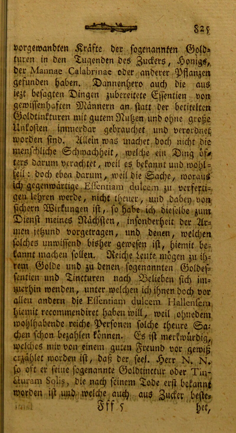 »orgemanbfött Ärdfte (?cü fogmannf^n 0c4öä fuvcn in Den ‘tui^enben &cg «ÖPnig«/, bec Mannae Calabrinac ober anbcter Q)fl[ati^Ctt gefunben ^aben. ^annen^ero oud) bie auö k^t befugten Dingen jubereitete ^jfenticn oott gemiflfenf^üften ?iJidnnern an. patt Oer betitelten ©olbtinfturen mit gutem 9Iul^en unb o^ne große Unfopen immerbar gebraudjet unb tjerorbne^ morden pnb. 2(llein,n)aö mad)et;bocf) nicbt bie mcn.)cbli(^c 0d)tt)ad)l;eif, melcbe ein Dmg of/ Uvß barum neracbtet, meil es b^fanntunb tool)l = {eil: bod) eben barum, mii bic @ad?c, morauS g^S^nmartige pEflcntiam duicem ^u ncrfe|rti=. gen-lehren merbc, nid)t tl^cuer, unb .babei}.t)ün pcl)ern ^irfiingen ip,.fo §abe. id). btefclbc junt Dienp meines 9Rdd)'pen, infonber^eit^ bet 2tr= men jc^unb borgetragen, unb denen, mcld;cn fblcbcß unmiffenb bisl^er gerocfer^ ip, ^iemit be= €annt macbeii foUcn. Dieicfie kufe mögen ju i[)^ rem ©olbc unb 5U denen, fogenonnten ©olbef= fentien unb ^incturen nad) Belieben pcp im= tjier^in roenben, unter meld)cn id) i^nen boc^^ bor allen anbern bie ElTentiam dulcem Hallenfera, {}Umit rccommenbirct f^abcumill,' meil ,o()nebem mo^lßabenbe rcicbc ^rfoncn fold;c tf^cure 0a; d>en fcpon bcjaf^icn fennen. ip merfmürbig, me(d;es mir bon einem guten greunb bor gcmiß' cr.^di^let morben ip, baß ber, fecL .^err N. N». (b oft er feine fogenannte ©olbtinctur ober Tin- %4ram Soli?, die nac^ feinem tobe erp bafannt m.orben ip.und^ meld;e ,au^ aus belle* 3'ff T ■ K