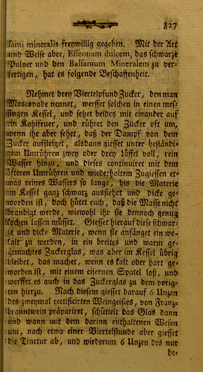 iflvmi mineralis frcniDiütg gcgeSett. b^r litt iimb 5Beifc ober, Eflemiam dulcem, baö febmorji ‘3)u(oet: unb ben Balfaraum Mineralem ju t)frs ffertigen §at cö folgcnbe Sefeboften^eit. SRe^mef bwt)^i«rf«lpfunb3«cfcr, bctiman ! ?3yioßcet*abe nennet, merjfet folcb^n In einen mef: I jiftngcn Äeflel, unb fe|et beibcö mit dnanber nuf cein Äo^lfeuer, unb rühret ben 3^c!ec oft um, I rmenn i|r aber fe^et, bag ber ^ampf bon bem |3ucfer aufjletget , oföbann gieffet unter bejldnbi» I egem tlmru^rcn jmep ober brep iojfel boU, rein häpaffer unb biefeö continuiret mit bent coftcren Umrüsten unb mieber|^o(tem Sugieffen et* rnjci^ reineö 3Bafferö fo fange ; tis bic iSlRaterie Hm .^e(fei gan5 Ww^arj auöfie^et unb biefe ge* rtborben , bod) flutet eud), baf bie ?0^ajfcnic(^t^ ^branbigt roerbe, mieroo^l i§r (te bennod) genug ffpefeen Inffen muffet, ©ieffet hierauf biefe fd)n)ar= je unb biefe iÖ^aterie, menn pe anfdnget ein me- l 'fair ju merben, in ein breiteö unb marm ge^ ; 4ßJ»^»d)teö Suderglaö, maö aber im .^eflei übrig ibieibet, baö mad)et, menn eäfalt ober hart gc- I!morbcni(l, mit einem eifernen 0patel (of, unb merffet eö auch in baö ju bem borig= ten ^ierju. 9Rac^ biefem giejifet barauf 6 Unjeit beö jmepmai rectificirten $ö5eingeifteö, pon 5ranj= Ibranntmein prdpariret, febütteit baß ©faß bann \mb mann mit bem barinn eht^aifenen 2Bcfeii ;um, nad) etma einer 93lertcfjlunbe aber gieffet bie ^inctur ab, unb mieberum 6 Unjen beß nur be«
