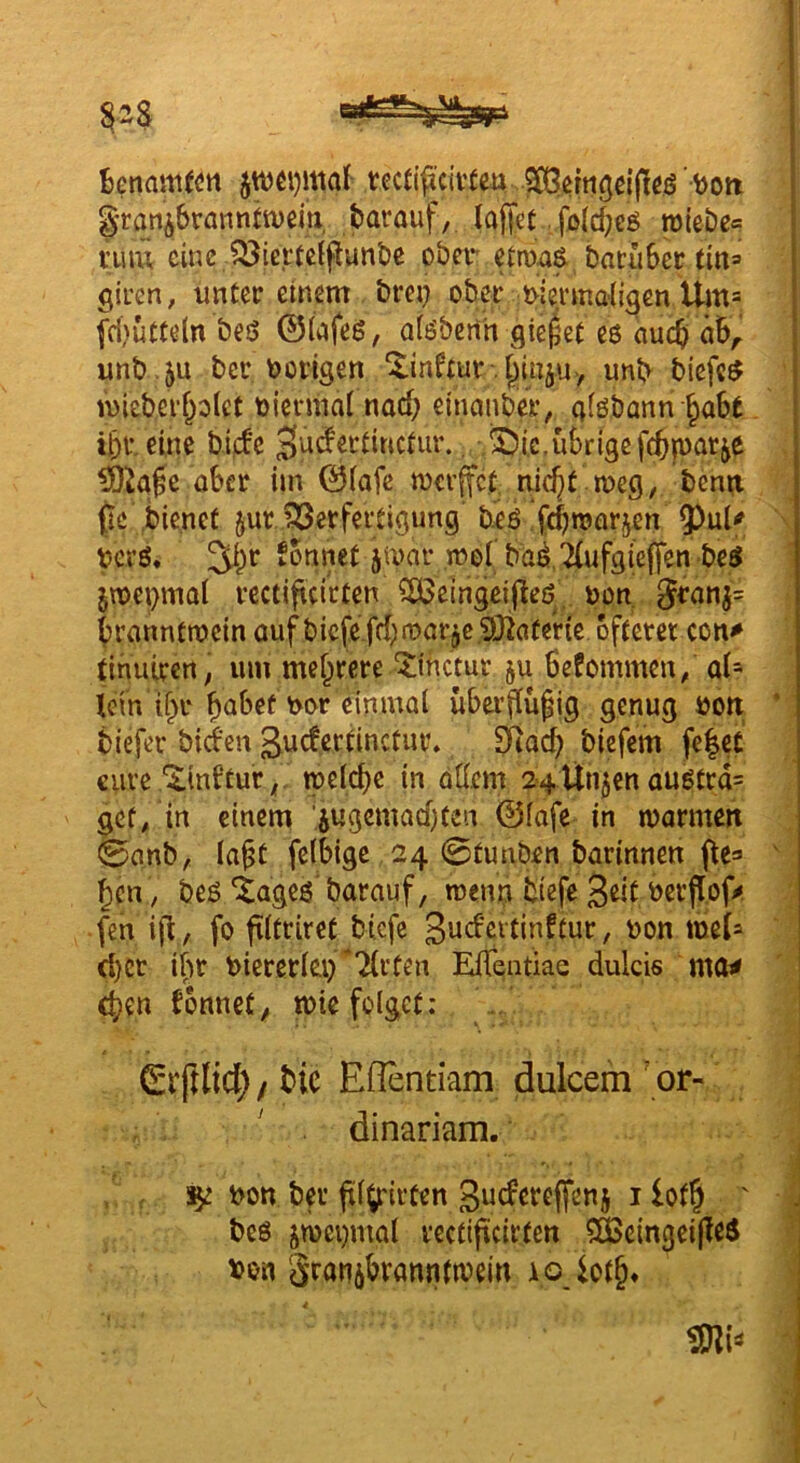^enam^ön tecti^^ci\’teü ^ ^ßingßljteö granibrannfwßiti ^rauf, la||ßt /fß(d;cö roiebe« vuw eine li^iei'tctpunbß ober* batiiBer titi= giren, imCec einem brei? ober t>iei‘Kialigen Um= [d)u«eln beö ©(afeö, aiisbcrih gieret eö auej ah^ unb .ju bec vorigen unb biefe$ mieber^olef t>ierma( nad; einanbei:, gföbann §aSt ibi’. eine bidc . $5i.c.übrige febparje ?Oia0e über im ©(afe mcvffct, nic^t meg, bcm;i ßc bienet jur ?!öerfeitigung’ beß febmarjen V<^vö, Sonnet jmar mel ba^.TIufgieffen be^ jmepmal vcctiftcirten ?ö3eingcijleö, non 3fnnj= branntmein auf biefe fd;n)örje 5)infer{e oftem con^ tinuiren; um mehrere ‘^tnetur §u ßefommen/ ai* lein 1^1- f)ubef nor einmal uba’flu§ig genug non. * biefev bid'en gudectinctui’. ^acb biefem fe|cC ciivß'^tnStur^' n)dd)c in ödem 24Unjen außCrd= gef/in einem ‘jugcmadjten ©(afe in marmen 0anb, la^t felbige 24 0tunben barinnen fte» ' ^cn; bes ‘tageö barauf, menn tiefe 3«t nerfTof^ fen i|^, fo filtriret biefe 3wdcitinftur, non mei^ d)et ifit nieretlei) Tli'ten ElTentiae dulcis ma^ eben Sonnet^ tnte folget: ©rftlid; / t>ic Eflentiam dulcem ’ or- ' . dinariam. , , non bei' fil^irten ßucferejfenj i lof§ ' bc6 jwenmal vectificirfen ^fecingeipeS von Sratiibrönntmein i o lot§«