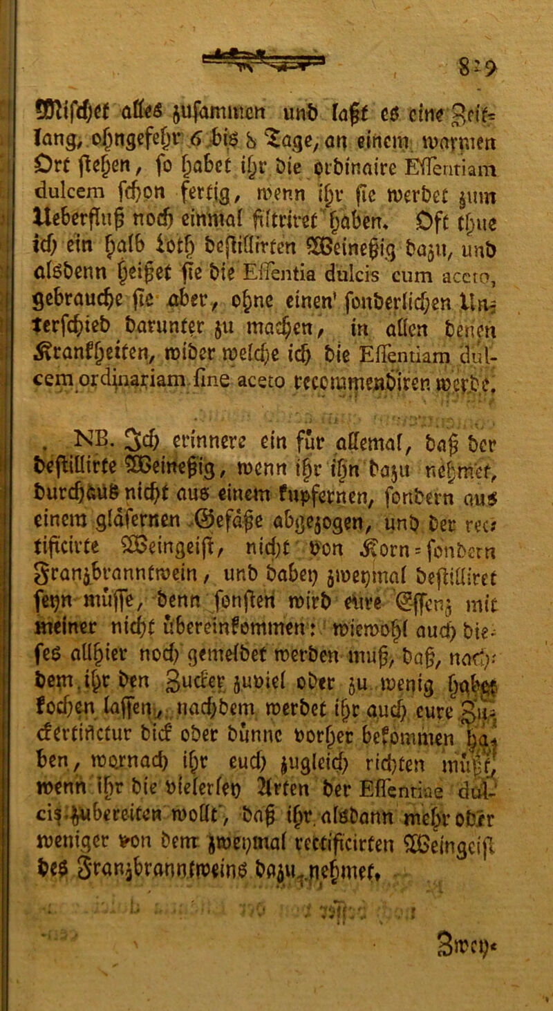 jujamiuctt unt) Cöff ein? lang,.o^r!5efc§r <) ;6i$ 8 ^age, ög einem marmen Orü liefen, fo ^obet i^r Die prbinaire EfTentiam dulcem fc^pn fertig, menn if;v fie werbet §mn UeSerflug noeft einmal filtriret'§abcm Oft tl;ue icf; ein ^inlb lotb l>cfii(Itrten 5SBeinegig bajri, unb ölöbenn jeiget fe bie Eflentia dulcis cum accro, gebrauche jie Aber., ebne einen’ fouberlicf;en Un, terfebieb barunter 511 machen, in aaen benen ^canfbettßn, wiber welche ich ble ElTentiam dul- cem orciüiariam.fine aceto rccommenbiten wetiDiS . NB. erinnere ein für gßemal, ba§ ber bejlillirte SGeinefig, wenn tbr ign bajii nebmet, burcb&ü& nicht aus einem fupfernen, fonbern au$ einem gldfernen .©efdge abgejogen, unb ber rec? tificirte $£ßeingeij^, nicl;t b'on ^orn = fonbern granibranntwein, unb habet) awepmal befiiairet fe^n muffe, benn fenfferi wirb e\tre '^-ffen^ mit meiner nicht überetn^emmen : * wiewohl auch bte^ feö allhier noch gemelbet werben mu^, ba§, nad;.' bem. Jh^ben SucFerjnniel ober ju. wenig hgb^ foef)^. laffcn,^;^uachbem werbet i§r auch eure (fertifletur bief ober bunnc oorher befommen haj ben, wornach i^r euch jugleid) richten mi|tj wenti t^r bie b(elcrlet) 2(rten ber Eflentiae dtd- cis.^bereiten woac'/ bag ih^ afebann mehrob/r weniger tj^on benr jwepmal rcttificirten ^eingcijl be$ gTauibranntw^inP baiu..h^^^ . '■ ■ ,r i t Smci).
