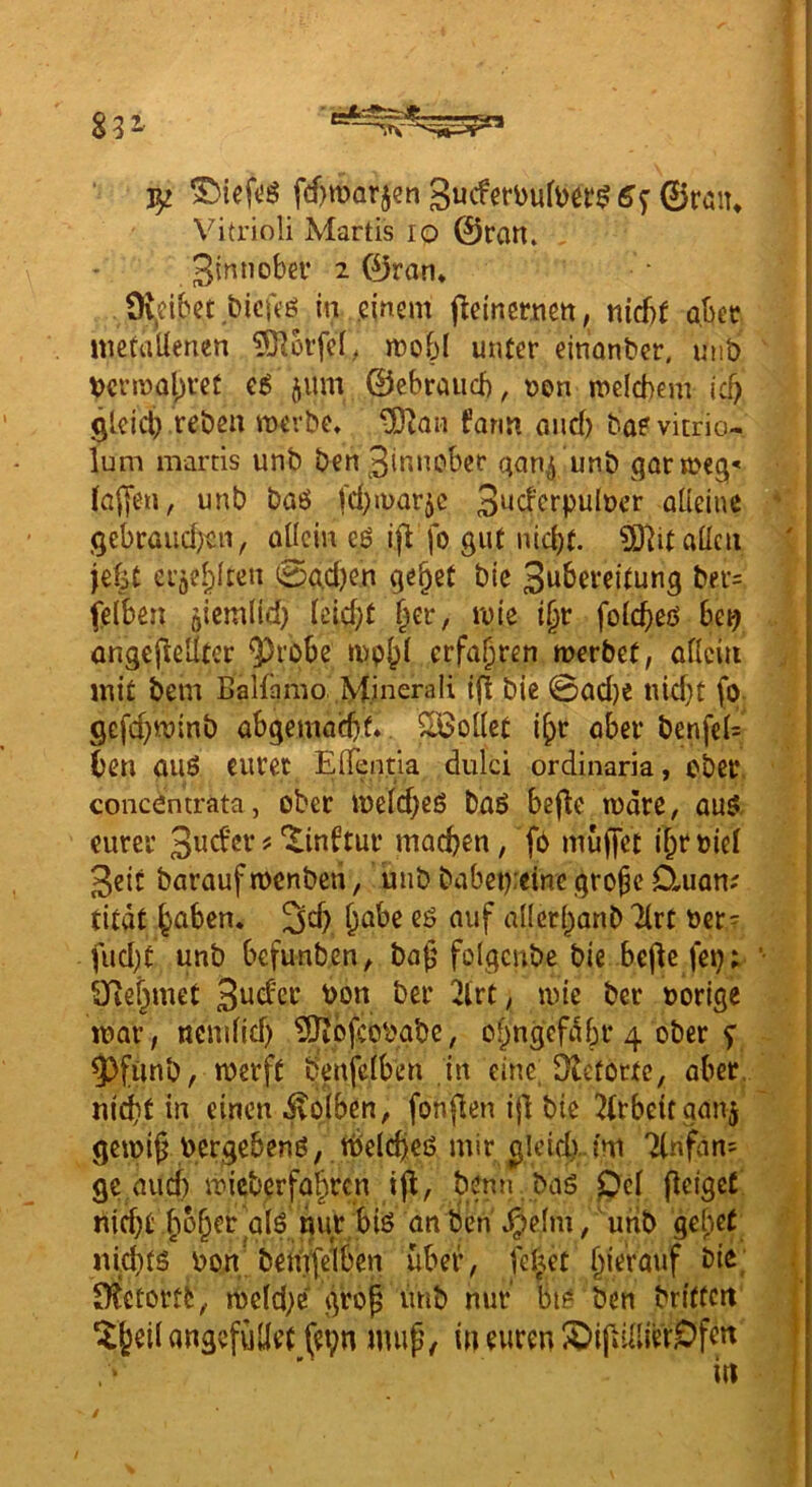 ^tv- ^ 5Mef(!ö fd)marjen 6^ ©röu* Vitrioli Martis lo ©ran» 3^^”ober 2 ©ran* 9v,cibet bicfeö in .einem j^einernett, ni6t übet metallenen 5)]orfel, mobl unter einantier, unb t)crn)al;ret jum ©cbraucl), »en meicbem vS) gleicl).reben merbe* ^an form and) baevitrio- lum martis unb ben 3innober aon^ unb garmeg;*' lallen, unb baö |d)u>arjc 3^cferpulücr alleine Qebraud)ert, ollcin eß fo gut niebf. ?Ö]it allen jelit ergeblten (e?üd)en ge^et bte Swb^veitung bet= fefben öicmlid) lcld)t rote i§r folcbeß be^ ongcfleÜter ^robe rrfn^f^n merbef, allein mit bem Balfamo .M.inerali {(t bie 0ad)e tud)t fo Sefebwinb abgemad)f* SÖollet i^r aber benfeU ben auß eurer Eirentla dulci ordinaria, ober, concöntrata, ober tt)eld;eß büß befle märe, auß eurer machen, fO muffet ibroicl 3eit barauf menben, unb babei):etne .gro^c D»,uan; tität höben. 3^^) &öbe eß auf allerhanb Tlrt ber= fudjt unb befunben, baf' folgcubc bie bcflc fep; Q^ehmet 3öd'et bon ber 2lrt, mie ber borige mar, ncmlid) ?0iofcobabe, ohngcfäbr 4 ober f ^fünb, merft benfclben in eine; Dlefortc, aber. nici)f in einen ivolben, fonflen ifl bie wirbelt ganj gemi^ bergebenß,. tbelcheß mir ^leid) im 7lnfan= ge auci) mieberfahren iff, benn baß pcl (leiget nicht' hoher alß nur biß an ben .^elm, utib gehet nicf)tß bon bemfelbcn über, fehet hierauf bie; IKetortt, meld;e grop unb nur biß ben briffcit ^heil angefüüet (eyn mup, in euren X>ipillierOfen in