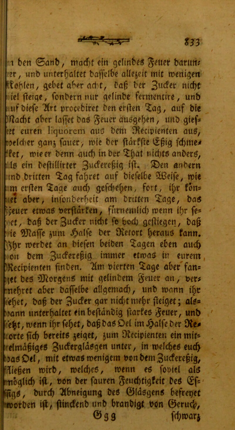 ^33 1 b^n 0dnb, mod)t ein (jclmbös 5<^iicr barim? •?r, wnb unter^dtef boffdbe allezeit mit mengen ilohien, gebet abfir ad e, bajj ber 3udet* nicht I iel fleiqe, fonbern nur qefinbe fermentire, unb ufbiefe Krt procebiret ben erjlen auf bie If^Qcbt aber (affet baö ^euer auögeben, unb gief* ht euren liquorem auö bem Äecipienten aug, Dfld^cr gan,^ fauer> n>ic ber fldrffle (^§ig fchme^ ffet, mieer benn aud) in ber ^f)^t nid)tß anber^, i:l6 ein befb((irter anbern ; inb brieten ^ag fa^rtt auf biefelbe 9Ü3eife, tpie im crflen *i^aqe aud) gefebe^en, fort, i(;r fon= laet aber, infonberbeit am bntten ^agc, ba6 l>'«uer etroaö berflarfen, furnemlid) rcenn ihr fe* ct, ba§ berSuefer niit fe bod; gejiiegen, bag ie tO^affe i^um ^alfe ber üvetort b^rauö fann. n)erbct an btefen beiben ^agen eben auch on bem immer etmaö in eurem, Recipienten finben. 7(m Pierfen ^age aber'fan= i'lft beö ’jiJtorgenö mit ge(inbem geucr an, per^ rnebret aber baffelbe aÜgemach, unb mann i^c eh^t, bag ber '^udtx gar nid)t mehr {leiget; aii» mnn unterhaltet einbefldnbig fearfee ?5«uer, unb c|t,menn i^r febet, baJba^Del im^alfeber diu orte ftch bereits jeiget, jum Dlecipienten ein mit* [relmd§iges gucfergldsgen unter, in mefebeö euch Jas Del, mit etwas menigem Pen bem Buefere^ig, fließen wirb, roelcheö, wenn eö foDiel als oglich ifl / »on ber fauren 5«ud)tigfeit beS (X*f= gS, burdb Tlbneigung beö 0ldßgenS befrepet otben ijl/ branbigt Pon 0cruc}>, 039 fd;mar j