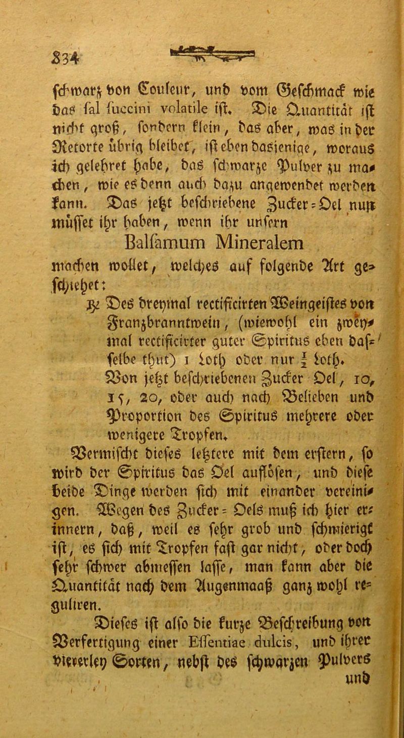 J834 tooH (Eoufeur, unb t)om ©^fcbmnrf mie bo? fal fuccini volatile $Die üiiantliat i(l nid^f qro§, fonbcrn flein, baöaber, roaöinbci* S^etorte ubriq bleibet, ifleben ba^ieniqe, roerauS 4d) qelebret {jnbe, baö fdwarje ^uber ,^u ma^ d)cn, lüie e^ benn oud> bo^u anqen?enbet n>erbeit fonn. !5!)a^ je^t befdiriebene 3^cter = Oel nu|i itiülfet i^r haben, wenn ihr unfern BaKämum Mineralem jiraeben woüet, wclci;c^ auf folqenbe Htt qe> ,fcl;ie^et: ^eö bret^mol rectifi'cirten ^ßJeingeifleö t>ott Franzbranntwein, (wiewohl ein jw^t^ mal rectift'civter guter 0pirituö eben baf*' felbe tf^ut) I iot() ober nur | ictl> 533on jef^t befd^riebenen ginfer Del, jo, 20f ober aud) nach belieben unb 9)roportion bes 0piritu^ mehrere ober wenigere *Jropfen» QSennifebt biefeö leitete mit bem erflern, fo wirb ber 0piritu6 baß Del aupofen, unb biefe fceibe S)inge werben fid) mit einonber nereinU gen. ^egen beß 3iicfer= Detß mup id) {)ier er^ Innern, ba§, weil eß fe§r grob unb fcpmicrigt ip, eß mit tropfen fap gor nid)f, oberboep fej)r febwer abmepen laffe, man fann aber bic Quantität naep bem Tlugenmaap ganj wol)l rc* guliren. ^iefeß tp alfo bie furje ^epf?rcibung Dott ^Verfertigung einer EiTentiae dulcis, unb liefet buipwlep 0ortm / nebp beö fc^tvarzm 9^ulperö unb