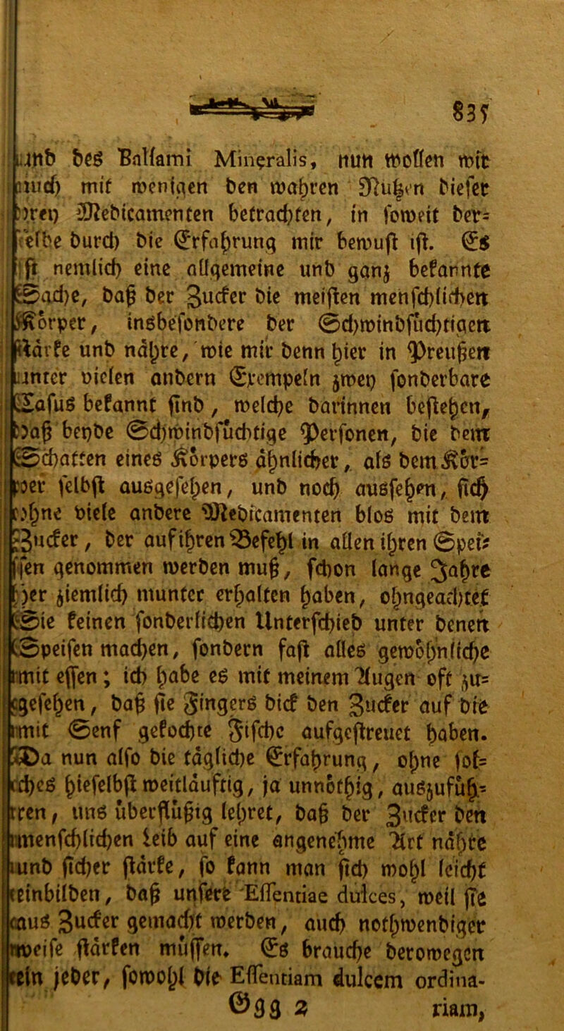 83 y ! ii4tib 'BnHami Min?ralis, mitt WOÖcti tt>tt i iiiid) mi( menji^en ben n>a()rcn D^u^v-n biefet ! J)r«) 3ßcbicamcnten be(rad?fm, in foweit ber= ' Veibe burct) bie ^rfa^rung mir bmmfi ifi. ift nemlid) eine öüqemdne unb ganj befannte i ©ad)c, bag ber Surfer bie meij^en mehfebüfbett i^^brper, inöbefonbere ber 0d)tt)inbftid)tipett i ftdrfe unb ndl;rc/tt)ic mir benn ^ier in ?)reu§ett i unter uicien onbern (Srempein jmep fonberbare ij lEafuö bcfannc finb, meicbc barinnen befielen, i bepbe Sdjminbfucbtigc 9^erfoncn, bie bejtt I ©ebatfen cineö ^orperö d^nlicber,. oiö bcm^crr= I poer felbjl auögefeben, unb noch uußfebmfic^ I f.>bne biete anberc ^ebicamenten btoö mit bein I Suefer, ber aufibrcn^efcbl in allen i^ren 0pei? I {en genommen werben mu§, febon longe ^a^re I ;*)er jiemlicb munter erf;altcn ^aben, ot;ngead)te.f I E0ie feinen fonberticben Unterfebieb unter benen ’ 0peifen machen, fonbern faj^ alleö getbobnfiebe tmit ej[en; icb b^be eö mit meinem Kugen oft ^u= egefeben, bag fte gingerg bief ben guefer auf bie rmit 0enf gefodjtc gifebe aufgeflreuet baben. nun atfo bie tdgtid)e Erfahrung, ohne |of= ceb^ö b‘^f^l^P”^^*dduftig, ja unnetbig, auöjufub’ rren, imö über^ugig tebm, ba§ ber B^icfcr ben rmenfcbticben leib auf eine angenebme ilrt ndbtc Lunb ficber pdrfe, fo fann man fid) mobl Icicbf ttinbiiben, ba§ unferb ElTennae duices, weil fTe rnug / auch notbrnenblgcr Pjeife fldrfen mujfen. braud)e beromegen ln jeber, fonoobt bie EflTentiam dulccm ordina- ©93 ^ riain>