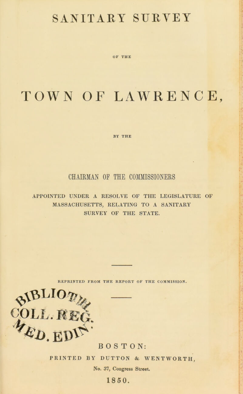 SANITARY SURYEY OK THE TOWN OF LAWRENCE, BY THE CHAIRMAN OF THE COMMISSIONERS APPOINTED UNDER A RESOLVE OF THE LEGISLATURE OF MASSACHUSETTS, RELATING TO A SANITARY SURVEY OF THE STATE. REPRINTED FROM THE REPORT OF THE COMMISSION. COLL. MEG BOSTON: PRINTED BY DUTTON & WENTWORTH, No. 37, Congress Street. 1850.