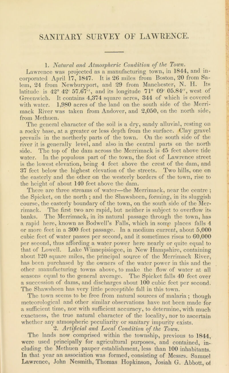 SANITARY SURVEY OF LAWRENCE. 1. Natural and Atmospheric Condition of the Town. Lawrence was projected as a manufacturing town, in 1844, and in- corporated April 17, 1847. It is 26 miles from Boston, 20 from Sa- lem, 24 from Newburyport, and 29 from Manchester, N. H. Its latitude is 42° 42' 57.67, and its longitude 71° 09' 05.84, west of Greenwich. It contains 4,374 square acres, 344 of which is covered with water. 1,980 acres of the land on the south side of the Merri- mack River was taken from Andover, and 2,050, on the north side, from Methuen. The general character of the soil is a dry, sandy alluvial, resting on a rocky base, at a greater or less depth from the surface. Clay gravel prevails in the northerly parts of the town. On the south side of the river it is generally level, and also in the central parts on the north side. The top of the dam across the Merrimack is 45 feet above tide water. In the populous part of the town, the foot of Lawrence street is the lowest elevation, being 4 feet above the crest of the dam, and 37 feet below the highest elevation of the streets. Two hills, one on the easterly and the other on the westerly borders of the town, rise to the height of about 140 feet above the dam. O There are three streams of water—the Merrimack, near the centre ; the Spicket, on the north ; and the Shawsheen, forming, in its sluggish course, the easterly boundary of the town, on the south side of the Mer- rimack. The first two are rapid, but neither is subject to overflow its banks. The Merrimack, in its natural passage through the town, has a rapid here, known as Bodwcll’s Falls, which in sorqp places falls 4 or more feet in a 300 feet passage. In a medium current, about 5,000 cubic feet of water passes per second, and it sometimes rises to 60,000 per second, thus affording a water power here nearly or quite equal to that of Lowell. Lake Winnepisiogee, in New Hampshire, containing about 120 square miles, the principal source of the Merrimack River, has been purchased by the owners of the water power in this and the other manufacturing towns above, to make the flow of water at all seasons equal to the general average. The Spicket falls 40 feet over a succession of dams, and discharges about 100 cubic feet per second. The Shawsheen has very little perceptible fall in this town. The town seems to be free from natural sources of malaria; though meteorological and other similar observations have not been made for a sufficient time, nor with sufficient accuracy, to determine, with much exactness, the true natural character of the locality, nor to ascertain whether any atmospheric peculiarity or sanitary impurity exists. 2. Artificial and Local Condition of the Toion. The lands now comprised within the township, previous to 1844, were used principally for agricultural purposes, and contained, in- cluding the Methuen pauper establishment, less than 100 inhabitants. In that year an association was formed, consisting of Messrs. Samuel Lawrence, John Nesmith, Thomas Hopkinson, Josiah G. Abbott, of