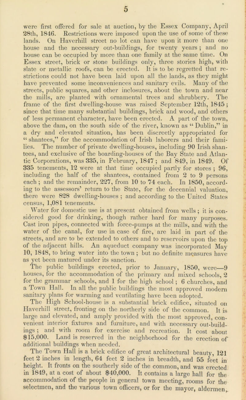 were first offered for sale at auction, by the Essex Company, April 28th, 1846. Restrictions were imposed upon the use of some of these lands. On Haverhill street no lot can have upon it more than one house and the necessary out-buildings, for twenty years ; and no house can be occupied by more than one family at the same time. On Essex street, brick or stone buildings only, three stories high, with slate or metallic roofs, can be erected. It is to be regretted that re- strictions could not have been laid upon all the lands, as they might have prevented some inconveniences and sanitary evils. Many of the streets, public squares, and other inclosures, about the town and near the mills, are planted with ornamental trees and shrubbery. The frame of the first dwelling-house was raised September 12th, 1845 ; since that time many substantial buildings, brick and wood, and others of less permanent character, have been erected. A part of the town, above the dam, on the south side of the river, known as “ Dublin,” in a dry and elevated situation, has been discreetly appropriated for “ shantees,” for the accommodation of Irish laborers and their fami- lies. The number of private dwelling-houses, including 90 Irish shan- tees, and exclusive of the boarding-houses of the Bay State and Atlan- tic Corporations, was 335, in February, 1847 ; and 849, in 1849. Of 335 tenements, 12 were at that time occupied partly for stores ; 96, including the half of the shantees, contained from 2 to 9 persons each ; and the remainder, 227, from 10 to 74 each. In 1850, accord- ing to the assessors1 return to the State, for the decennial valuation, there were 828 dwelling-houses ; and according to the United States census, 1,081 tenements. Water for domestic use is at present obtained from wells ; it is con- sidered good for drinking, though rather hard for many purposes. Cast iron pipes, connected with force-pumps at the mills, and with the water of the canal, for use in case of fire, are laid in part of the streets, and are to be extended to others and to reservoirs upon the top of the adjacent hills. An aqueduct company was incorporated May 10, 1848, to bring water into the town ; but no definite measures have as yet been matured under its sanction. The public buildings erected, prior to January, 1850, were—9 houses, for the accommodation of the primary and mixed schools, 2 for the grammar schools, and 1 for the high school; 6 churches, and a Town Hall. In all the public buildings the most approved modern sanitary plans for warming and ventilating have been adopted. The High School-house is a substantial brick edifice, situated on Haverhill street, fronting on the northerly side of the common. It is large and elevated, and amply provided with the most approved, con- venient interior fixtures and furniture, and with necessary out-build- ings ; and with room for exercise and recreation. It cost about $15,000. Land is reserved in the neighborhood for the erection of additional buildings when needed. The Town Hall is a brick edifice of great architectural beauty, 121 feet 2 inches in length, 64 feet 2 inches in breadth, and 55 feet in height. It fronts on the southerly side of the common, and was erected in 1849, at a. cost of about $40,000. It contains a large hall for the accommodation of the people in general town meeting, rooms for the selectmen, and the various town officers, or for the mayor, aldermen r