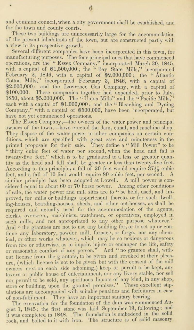 and common council, when a city government shall be established, and for the town and county courts. These two buildings are unnecessarily large for the accommodation of the present inhabitants of the town, but are constructed partly with a view to its prospective growth. Several different companies have been incorporated in this town, for manufacturing purposes. The four principal ones that have commenced operations, are the “ Essex Company,” incorporated March 20, 1845, with a capital of $1,500,000; the “Bay State Mills,” incorporated February 2, 1846, with a capital of $2,000,000 ; the “ Atlantic Cotton Mills,” incorporated February 3, 1846, with a capital of $2,000,000; and the Lawrence Gas Company, with a capital of $100,000. These companies together had expended, prior to July, 1850, about $5,000,000. The “ Union Mills” and the “ Pacific Mills,” each with a capital of $1,000,000; and the “ Bleaching and Dyeing Company,” with a capital of $500,000, have been incorporated, but have not yet commenced operations. The Essex Company,—the owners of the water power and principal owners of the town,—have erected the dam, canal, and machine shop. They dispose of the water power to other companies on certain con- ditions, which are specified with great care and minuteness in the printed proposals for their sale. They define a “ Mill Power” to be “ thirty cubic feet of water per second, when the head and fall is twenty-five feet,” which is to be graduated to a less or greater quan- tity as the head and fall shall he greater or less than twenty-five feet. According to this principle, a fall of 20 feet would require 37^ cubic feet, and a fall of 10 feet would require 80 cubic feet, per second. A similar principle has been adopted at Lowell. A mill power is con- sidered equal to about 60 or 70 horse power. Among other conditions of sale, the water power and mill sites are to “ be held, used, and im- proved, for mills or buildings appurtenant thereto, or for such dwell- ing-houses, boarding-houses, sheds, and other out-houses, as shall be required and actually used for the accommodation of the agents, clerks, overseers, machinists, watchmen, or operatives, employed in such mills, and not appropriated to any other purpose whatever.” And “ the grantees are not to use any building for, or to set up or con- tinue any laboratory, powder mill, furnace, or forge, nor any chem- ical, or other works whatever, which may be so noxious or dangerous from fire or otherwise, as to impair, injure or endanger the life, safety or reasonable comfort of any person.” And “no grantee shall, with- out license from the grantors, to be given and revoked at their pleas- ure, (which license is not to be given but with the consent of the mill owners next on each side adjoining,) keep or permit to be kept, any tavern or public house of entertainment, nor any livery stable, nor sell nor permit to be sold, any spirituous liquors of any kind, in any shop,, store or building, upon the granted premises.” These excellent stip- ulations are accompanied with suitable penalties and forfeitures in case of non-fulfilment. They have an important sanitary bearing. The excavation for the foundation of the dam was commenced Au- gust 1, 1845; the first stone was laid September 19, following; and it was completed in 1848. The foundation is embedded in the solid rock, and bolted to it with iron. The structure is of solid masonry