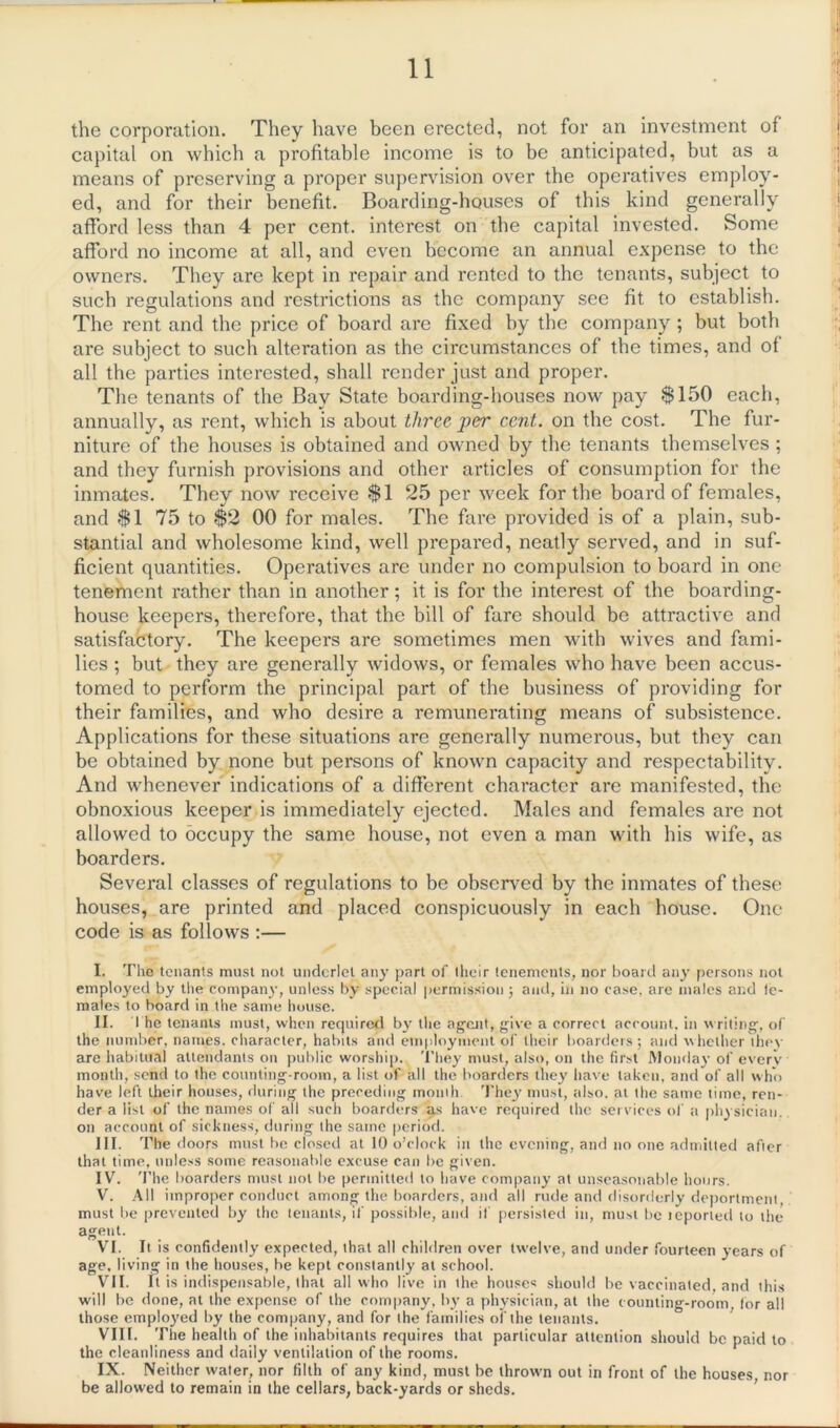 the corporation. They have been erected, not for an investment of capital on which a profitable income is to be anticipated, but as a means of preserving a proper supervision over the operatives employ- ed, and for their benefit. Boarding-houses of this kind generally afford less than 4 per cent, interest on the capital invested. Some afford no income at all, and even become an annual expense to the owners. They are kept in repair and rented to the tenants, subject to such regulations and restrictions as the company see fit to establish. The rent and the price of board are fixed by the company ; but both are subject to such alteration as the circumstances of the times, and of all the parties interested, shall render just and proper. The tenants of the Bay State boarding-houses now pay $150 each, annually, as rent, which is about three j)er cent, on the cost. The fur- niture of the houses is obtained and owned by the tenants themselves ; and they furnish provisions and other articles of consumption for the inmates. They now receive $1 25 per week for the board of females, and $1 75 to $2 00 for males. The fare provided is of a plain, sub- stantial and wholesome kind, well prepared, neatly served, and in suf- ficient quantities. Operatives are under no compulsion to board in one tenement rather than in another; it is for the interest of the boarding- house keepers, therefore, that the bill of fare should be attractive and satisfactory. The keepers are sometimes men with wives and fami- lies ; but they are generally widows, or females wTho have been accus- tomed to perform the principal part of the business of providing for their families, and who desire a remunerating means of subsistence. Applications for these situations are generally numerous, but they can be obtained by none but persons of known capacity and respectability. And whenever indications of a different character are manifested, the obnoxious keeper is immediately ejected. Males and females are not allowed to occupy the same house, not even a man with his wife, as boarders. Several classes of regulations to be observed by the inmates of these houses, are printed and placed conspicuously in each house. One code is as follows :— I. The tenants must not underlet any part of their tenements, nor board any persons not employed by the company, unless by special permission ; and, in no case, are males and te- males to board in the same house. II. The tenants must, when required by the agent, give a correct account, in writing, of the number, names, character, habits and employment of their boarders; and whether tinw- are habitual attendants on public worship. They must, also, on the first Monday of everv month, send to the counting-room, a list of all the boarders they have taken, and of all who have left their houses, during the preceding mouth. They must, also, at the same time, ren- der a list of the names of all such boarders as have required the services of a physician, on account of sickness, during the same period. III. The doors must be closed at 10 o’clock in the evening, and no one admitted after that time, unless some reasonable excuse can be given. IV. 'I'he boarders must not be permitted to have company at unseasonable hours. V. All improper conduct among the boarders, and all rude and disorderly deportment, must be prevented by the tenants, if possible, and if persisted in, must be icported to the agent. VI. It is confidently expected, that all children over twelve, and under fourteen years of age, living in the houses, be kept constantly at school. VII. It is indispensable, that all who live in the houses should be vaccinated, and this will be done, at the expense of the company, by a physician, at the counting-room, for all those employed by the company, and for the families of the tenants. VIII. The health of the inhabitants requires that particular attention should be paid to the cleanliness and daily ventilation of the rooms. IX. Neither water, nor filth of any kind, must be thrown out in front of the houses, nor be allowed to remain in the cellars, back-yards or sheds.