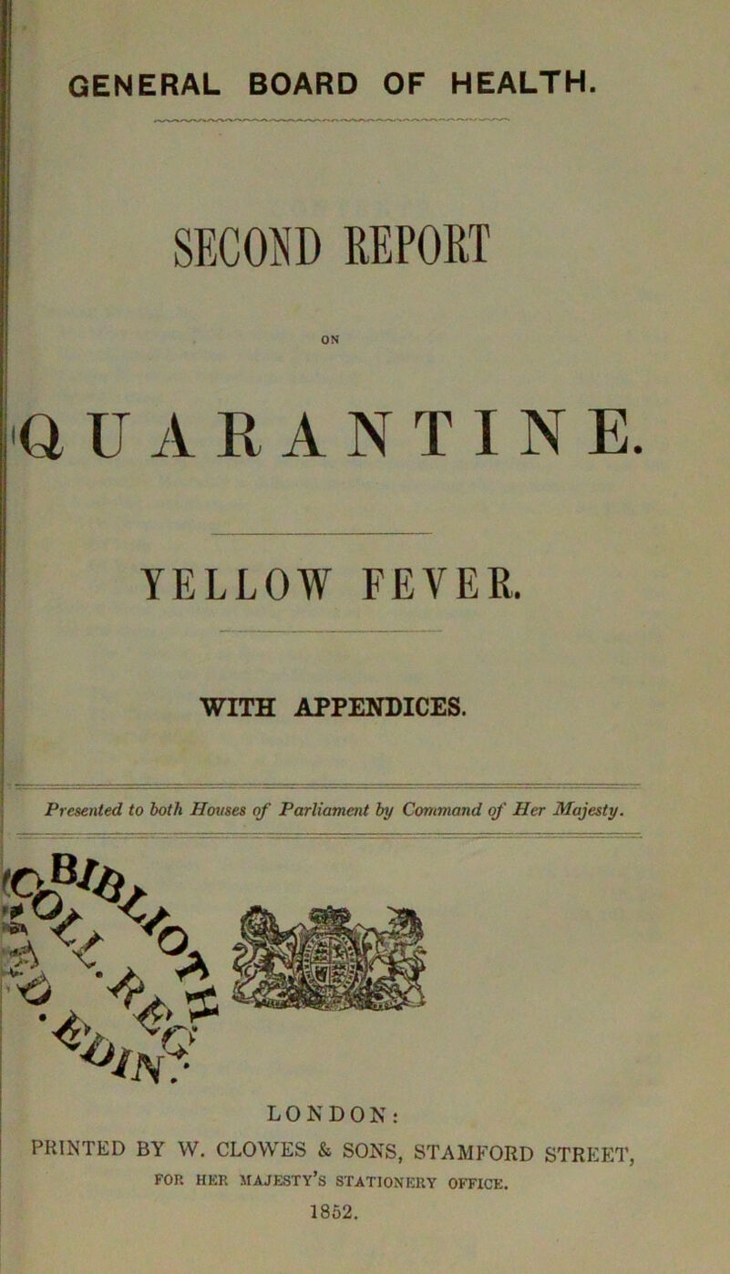 SECOND REPORT ON QUARANTINE. YELLOW FEVER. — WITH APPENDICES. Presented to both Houses of Parliament by Command of Her Majesty. 'OB/H O LONDON: PRINTED BY W. CLOWES & SONS, STAMFORD STREET, FOR HER MAJESTY’S STATIONERY OFFICE. 1852.