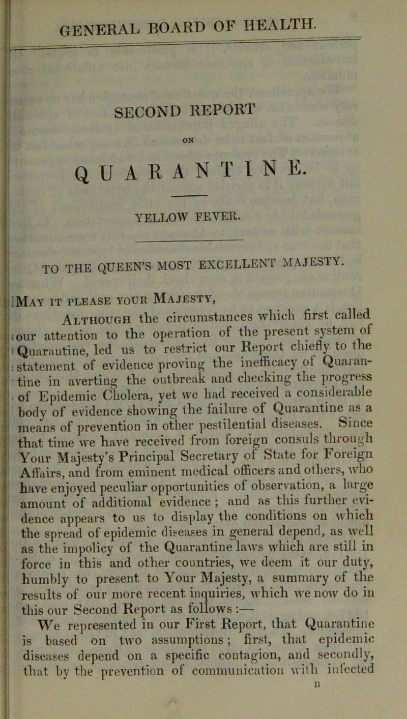 ,. - SECOND REPORT ON quarantin e. YELLOW FEVER. TO THE QUEEN’S MOST EXCELLENT MAJESTY. May it please your Majesty, Although the circumstances which first called j(our attention to the operation ot the present system of • Quarantine, led us to restrict our Report chiefly to the ! . statement of evidence proving the inefficacy ol Quaran- tine in averting the outbreak and checking the progress of Epidemic Cholera, yet we had received a considerable body of evidence showing the failure of Quarantine as a means of prevention in other pestilential diseases. Since that time we have received from foreign consuls through Your Majesty’s Principal Secretary of State for Foreign Affairs, and from eminent medical officers and others, who have enjoyed peculiar opportunities of observation, a large amount of additional evidence ; and as this further evi- dence appears to us to display the conditions on which the spread of epidemic diseases in general depend, as well as the impolicy of the Quarantine laws which are still in force in this and other countries, we deem it our duty, humbly to present to Your Majesty, a summary of the results of our more recent inquiries, which Ave now do in this our Second Report as follows :— We represented in our First Report, that Quarantine is based on tAVO assumptions; first, that epidemic diseases depend on a specific contagion, and secondly, that by the prevention of communication with infected B