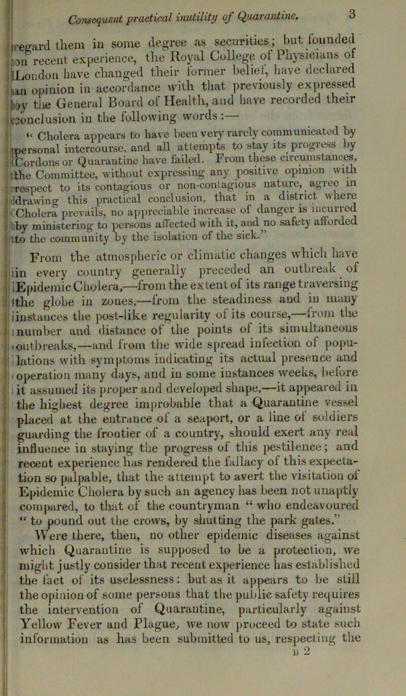 Consequent practical inutility of Quarantine. 1[regard them in some degree as securities ; but founded 5:011 recent experience, the Royal College ot Physicians of 1 London have changed their former belief, have declared ,m opinion in accordance with that previously expressed by the General Board of Health, and have recorded their conclusion in the following words: “ Cholera appears to have been very rarely communicated by (personal intercourse, and all attempts to stay its piogless by . (Cordons or Quarantine have failed. From these circumstances, tthe Committee, without expressing any positive opinion with Iirraspect to its contagious or non-contagious nature, agree in 'drawing this practical conclusion, that in a district where Cholera prevails, no appreciable increase of danger is incurred by ministering to persons affected with it, and no safety afforded :to the community by the isolation of the sick.’ From the atmospheric or climatic changes which have uin every country generally preceded an outbreak of lEpidemic Cholera— from the extent of its range traversing ■ (the globe in zones,—from the steadiness and in many iinstances the post-like regularity of its course, from the 1 number and distance ot the points of its simultaneous < outbreaks,—and from the wide spread infection of popu- lations with symptoms indicating its actual presence and 1 operation many days, and in some instances weeks, before it assumed its proper and developed shape,—it appeared in the highest degree improbable that a Quarantine vessel placed at the entrance of a seaport, or a line ot soldiers guarding the frontier of a country, should exert any real influence in staying the progress of this pestilence; and recent experience has rendered the fallacy of this expecta- tion so palpable, that the attempt to avert the visitation of Epidemic Cholera by such an agency has been not unaptly compared, to that of the countryman “ who endeavoured “ to pound out the crows, by shutting the park gates.” Were there, then, no other epidemic diseases against which Quarantine is supposed to be a protection, we might justly consider that recent experience has established the fact of its uselessness: but as it appears to be still the opinion of some persons that the public safety requires the intervention of Quarantine, particularly against Yellow Fever and Plague, we now proceed to state such information as has been submitted to us, respecting the is 2