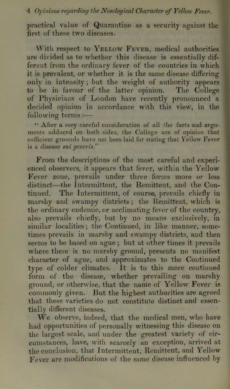 practical value of Quarantine as a security against the first of these two diseases. With respect to Yellow Fever, medical authorities are divided as to whether this disease is essentially dif- ferent from the ordinary fever of the countries in which it is prevalent, or whether it is the same disease differing only in intensity; but the weight of authority appears to he in favour of the latter opinion. The College of Physicians of London have recently pronounced a decided opinion in accordance with this view, in the following terms:— “ Alter a very carefid consideration of all the facts and argu- ments adduced on both sides, the College are of opinion that sufficient grounds have not been laid for stating that Yellow Fever is a disease sui generis.” From the descriptions of the most careful and experi- enced observers, it appears that fever, within the Yellow Fever zone, prevails under three forms more or less distinct—the Intermittent, the Remittent, and the Con- tinued. The Intermittent, of course, prevails chiefly in marshy and swampy districts; the Remittent, which is the ordinary endemic, or acclimating fever of the country, also prevails chiefly, but by no means exclusively, in similar localities; the Continued, in like manner, some- times prevails in marshy and swampy districts, and then seems to be based on ague; but at other times it prevails where there is no marshy ground, presents no manifest character of ague, and approximates to the Continued type of colder climates. It is to this more continued form of the disease, whether prevailing on marshy ground, or otherwise, that the name of Yellow Fever is commonly given. But the highest authorities are agreed that these varieties do not constitute distinct and essen- tially different diseases. YVe observe, indeed, that the medical men, who have had opportunities of personally witnessing this disease on the largest scale, and under the greatest variety of cir- cumstances, have, with scarcely an exception, arrived at the conclusion, that Intermittent, Remittent, and Yellow Fever are modifications of the same disease influenced by