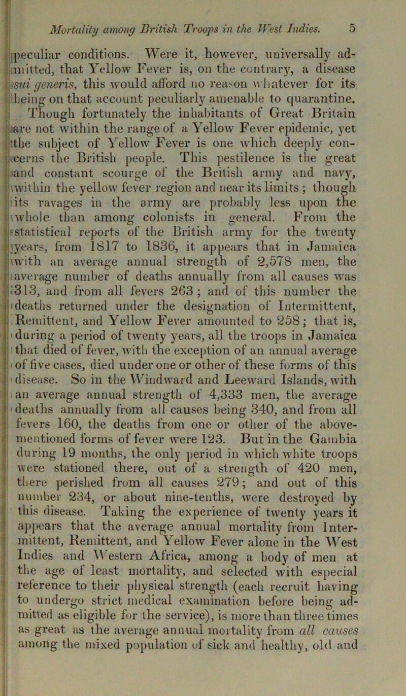 peculiar conditions. Were it, however, universally ad- mitted, that Yellow Fever is, on the contrary, a disease >sui generis, this would afford no reason whatever for its being on that account peculiarly amenable to quarantine. Though fortunately the inhabitants of Great Britain are not within the range of a Yellow Fever epidemic, yet jjtthe subject of Yellow Fever is one which deeply con- cerns the British people. This pestilence is the great and constant scourge of the British army and navy, \within the yellow fever region and near its limits ; though its ravages in the army are probably less upon the whole than among colonists in general. From the 'Statistical reports of the British army for the twenty \years, from 1817 to 1836, it appears that in Jamaica with an average annual strength of 2,578 men, the average number of deaths annually from all causes was 1313, and from all fevers 2G3 ; and of this number the (deaths returned under the designation of Intermittent, Remittent, and Yellow Fever amounted to 258; that is, (during a period of twenty years, all the troops in Jamaica that died of fever, with the exception of an annual average h of five cases, died under one or other of these forms of this disease. So in the Windward and Leeward Islands, with an average annual strength of 4,333 men, the average deaths annually from all causes being 340, and from all fevers 160, the deaths from one or other of the above- mentioned forms of fever were 123. But in the Gambia during 19 months, the only period in which white troops were stationed there, out of a strength of 420 men, there perished from all causes 279; and out of this number 234, or about nine-tenths, were destroyed by this disease. Taking the experience of twenty years it appears that the average annual mortality from Inter- mittent, Remittent, and Yellow Fever alone in the West Indies and Western Africa, among a body of men at the age of least mortality, and selected with especial reference to their physical strength (each recruit having to undergo strict medical examination before being ad- mitted as eligible for the service), is more than three times as great as the average annual mortality from all causes among the mixed population of sick and healthy, old and