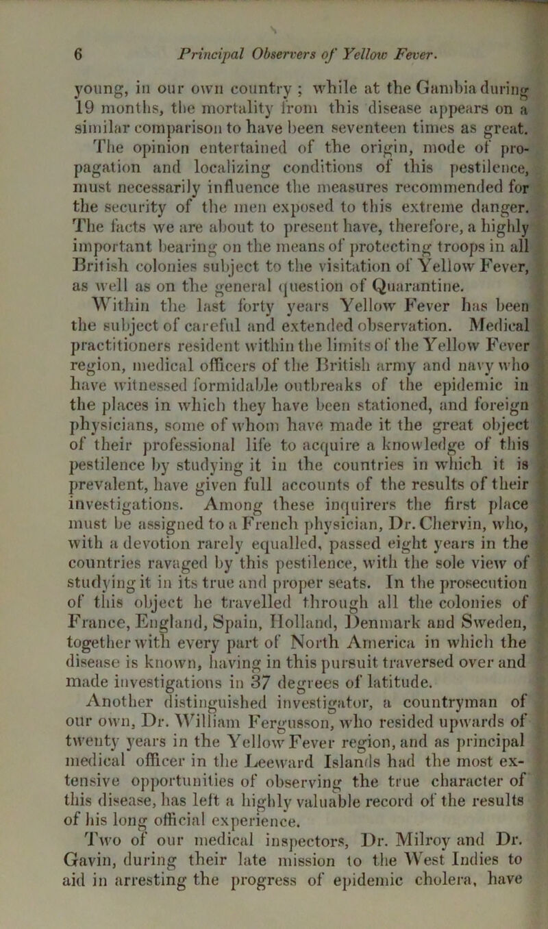 young, in our own country ; while at the Gambia during 19 months, the mortality from this disease appears on a similar comparison to have been seventeen times as great. The opinion entertained of the origin, mode of pro- pagation and localizing conditions of this pestilence, must necessarily influence the measures recommended for the security of the men exposed to this extreme danger. The facts we are about to present have, therefore, a highly important bearing on the means of protecting troops in all British colonies subject to the visitation of Yellow Fever, as well as on the general question of Quarantine. Within the last forty years Yellow Fever has been the subject of careful and extended observation. Medical practitioners resident within the limits of the Yellow Fever region, medical officers of the British army and navy who have witnessed formidable outbreaks of the epidemic in the places in which they have been stationed, and foreign physicians, some of whom have made it. the great object of their professional life to acquire a knowledge of this pestilence by studying it in the countries in which it is prevalent, have given full accounts of the results of their investigations. Among these inquirers the first place must be assigned to a French physician. Dr. Chervin, who, with a devotion rarely equalled, passed eight years in the countries ravaged by this pestilence, with the sole view of studying it in its true and proper seats. In the prosecution of this object he travelled through all the colonies of France, England, Spain, Holland, Denmark and Sweden, together with every part of North America in which the disease is known, having in this pursuit traversed over and made investigations in 37 degrees of latitude. Another distinguished investigator, a countryman of our own, Dr. William Fergusson, who resided upwards of twenty years in the Yellow Fever region, and as principal medical officer in the Leeward Islands had the most ex- tensive opportunities of observing the true character of this disease, has left a highly valuable record of the results of his long official experience. Two of our medical inspectors, Dr. Milroy and Dr. Gavin, during their late mission to the West Indies to aid in arresting the progress of epidemic cholera, have
