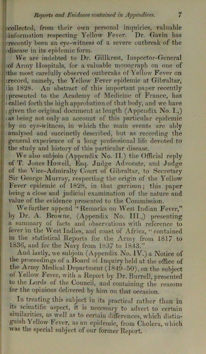 collected, from their own personal inquiries, valuable information respecting Yellow Fever. Dr. Gavin has ; rrecently been an ej7e-witness of a severe outbreak of the disease in its epidemic form. We are indebted to Dr. Gillkrest, Inspector-General cof Army Hospitals, for a valuable monograph on one of ; tthe most carefully observed outbreaks of Yellow Fever on irecord, namely, the Yellow Fever epidemic at Gibraltar, ! in 1828. An abstract of this important paper recently Ih presented to the Academy of Medicine of France, has I < called forth the high approbation of that body, and we have i; given the original document at length (Appendix No. I.,) f i as being not only an account of this particular epidemic i by an eye-witness, in which the main events are ably Jj; analysed and succinctly described, but as recording the i general experience of a long professional life devoted to the study and history of this particular disease. We also subjoin (Appendix No. II.) the Official reply of T. Jones Howell, Esq. Judge Advocate, and Judge of the Vice-Admiralty Court of Gibraltar, to Secretary Sir George Murray, respecting the origin of the Yellow Fever epidemic of 1828, in that garrison; this paper being a close and judicial examination of the nature and value of the evidence presented to the Commission. We further append “Remarks on West Indian Fever,” by Dr. A. Browne, (Appendix No. III.,) presenting a summary of facts and observations with reference to fever in the West Indies, and coast of Africa, “contained in the statistical Reports for the Army from 1817 to 1836, and for the Navy from 1837 to 1843.” And lastly, we subjoin (Appendix No. 1Y.) a Notice of the proceedings of a Board of Inquiry held at the office of the Army Medical Department (1849-50),on the subject ol \ eliow Fever, with a Report by Dr. Burrell, presented to the Lords ol the Council, and containing the reasons for the opinions delivered by him on that occasion. In treating this subject in its practical rather than in its scientific aspect, it is necessary to advert to certain similarities, as well as to certain differences, which distin- guish Yellow I ever, as an epidemic, from Cholera, which was the special subject of our former Report.