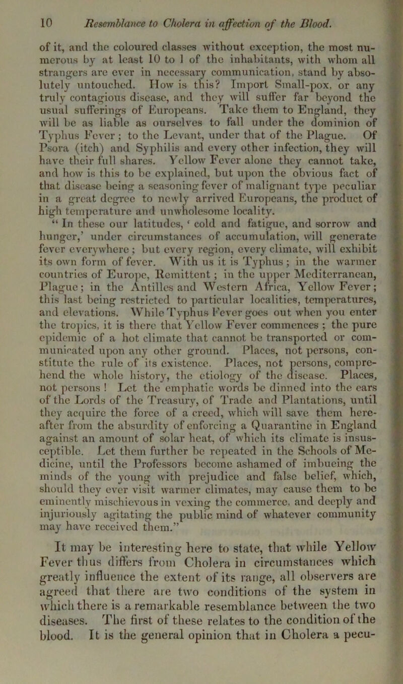 of it, and the coloured classes without exception, the most nu- merous by at least 10 to 1 of the inhabitants, with whom all strangers are ever in necessary communication, stand by abso- lutely untouched. How is this? Import Small-pox, or any truly contagious disease, and they will suffer far beyond the usual sufferings of Europeans. Take them to England, they Avill be as liable as ourselves to fall under the dominion of Typhus Fever ; to the Levant, under that of the Plague. Of Psora (itch) and Syphilis and every other infection, they will have their full shares. Yellow Fever alone they cannot take, and how is this to be explained, but upon the obvious fact of that disease being a seasoning fever of malignant type peculiar in a great degree to newly arrived Europeans, the product of high temperature and unwholesome locality. “ In these our latitudes, ‘ cold and fatigue, and sorrow and hunger,’ under circumstances of accumulation, will generate fever everywhere ; but every region, every climate, will exhibit its own form of fever. With us it is Typhus ; in the warmer countries of Europe, Remittent; in the upper Mediterranean, Plague; in the Antilles and Western Africa, Yellow Fever; this last being restricted to particular localities, temperatures, and elevations. While Typhus Fever goes out when you enter the tropics, it is there that Yellow Fever commences ; the pure epidemic of a hot climate that cannot be transported or com- munieated upon any other ground. Places, not persons, con- stitute the rule of its existence. Places, not persons, compre- hend the whole history, the etiology of the disease. Places, not persons ! Let the emphatic words be dinned into the ears of the Lords of the Treasury, of Trade and Plantations, until they acquire the force of a creed, which will save them here- after from the absurdity of enforcing a Quarantine in England against an amount of solar heat, of which its climate is insus- ceptible. Let them further be repeated in the Schools of Me- dicine, until the Professors become ashamed of imbueing the minds of the young with prejudice and false belief, which, should they ever visit warmer climates, may cause them to be eminently mischievous in vexing the commerce, and deeply and injuriously agitating the public mind of whatever community may* have received them.” It may be interesting here to stale, that while Yellow Fever thus differs from Cholera in circumstances which greatly influence the extent of its range, all observers are agreed that there are two conditions of the system in which there is a remarkable resemblance between the two diseases. The first of these relates to the condition of the blood. It is the general opinion that in Cholera a pecu-