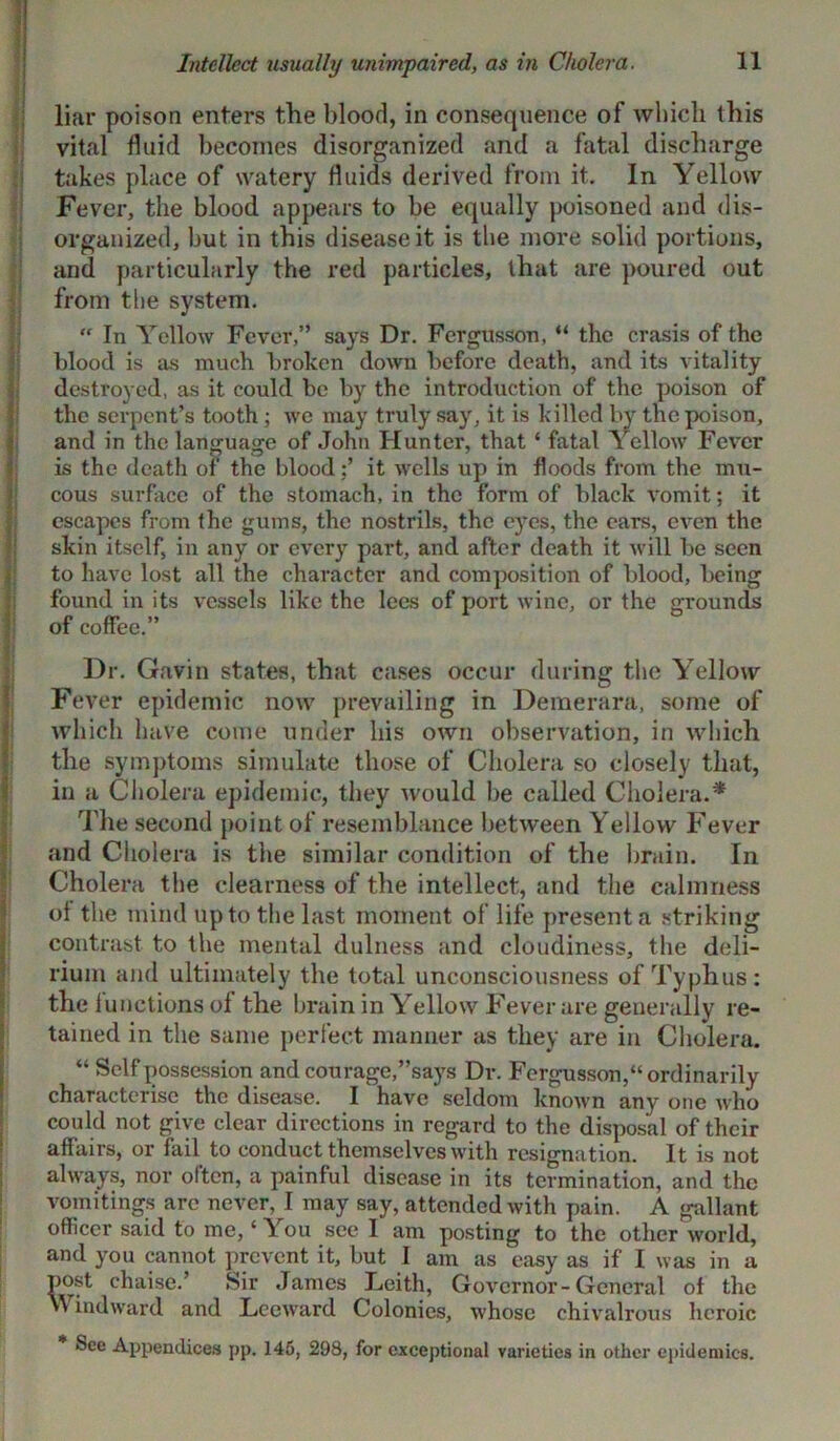 liar poison enters the blood, in consequence of which this vital fluid becomes disorganized and a fatal discharge takes place of watery fluids derived from it. In Yellow Fever, the blood appears to be equally poisoned and dis- organized, but in this disease it is the more solid portions, and particularly the red particles, that are poured out from the system.  In Yellow Fever,” says Dr. Fergusson, “ the crasis of the blood is as much broken down before death, and its vitality destroyed, as it could be by the introduction of the poison of the serpent’s tooth ; we may truly say, it is killed by the poison, and in the language of John Hunter, that ‘ fatal Yellow Fever is the death of the bloodit wells up in floods from the mu- cous surface of the stomach, in the form of black vomit; it escapes from the gums, the nostrils, the eyes, the ears, even the skin itself, in any or every part, and after death it will be seen to have lost all the character and composition of blood, being found in its vessels like the lees of port wine, or the grounds of coffee.” Dr. Gavin states, that cases occur during the Yellow Fever epidemic now prevailing in Demerara, some of which have come under bis own observation, in which the symptoms simulate those of Cholera so closely that, in a Cholera epidemic, they would be called Cholera.* The second point of resemblance between Yellow Fever and Cholera is the similar condition of the brain. In Cholera the clearness of the intellect, and the calmness of the mind up to the last moment of life present a striking contrast to the mental dulness and cloudiness, the deli- rium and ultimately the total unconsciousness of Typhus: the functions of the brain in Yellow Fever are generally re- tained in the same perfect manner as they are in Cholera. “ Self possession and courage,’’says Dr. Fergusson,“ordinarily characterise the disease. I have seldom known any one who could not give clear directions in regard to the disposal of their affairs, or fail to conduct themselves with resignation. It is not always, nor often, a painful disease in its termination, and the vomitings are never, I may say, attended with pain. A gallant officer said to me, ‘ You see I am posting to the other world, and you cannot prevent it, but I am as easy as if I was in a post chaise.’ Sir James Leith, Governor-General of the >\ indward and Leeward Colonies, whose chivalrous heroic See Appendices pp. 145, 298, for exceptional varieties in other epidemics.