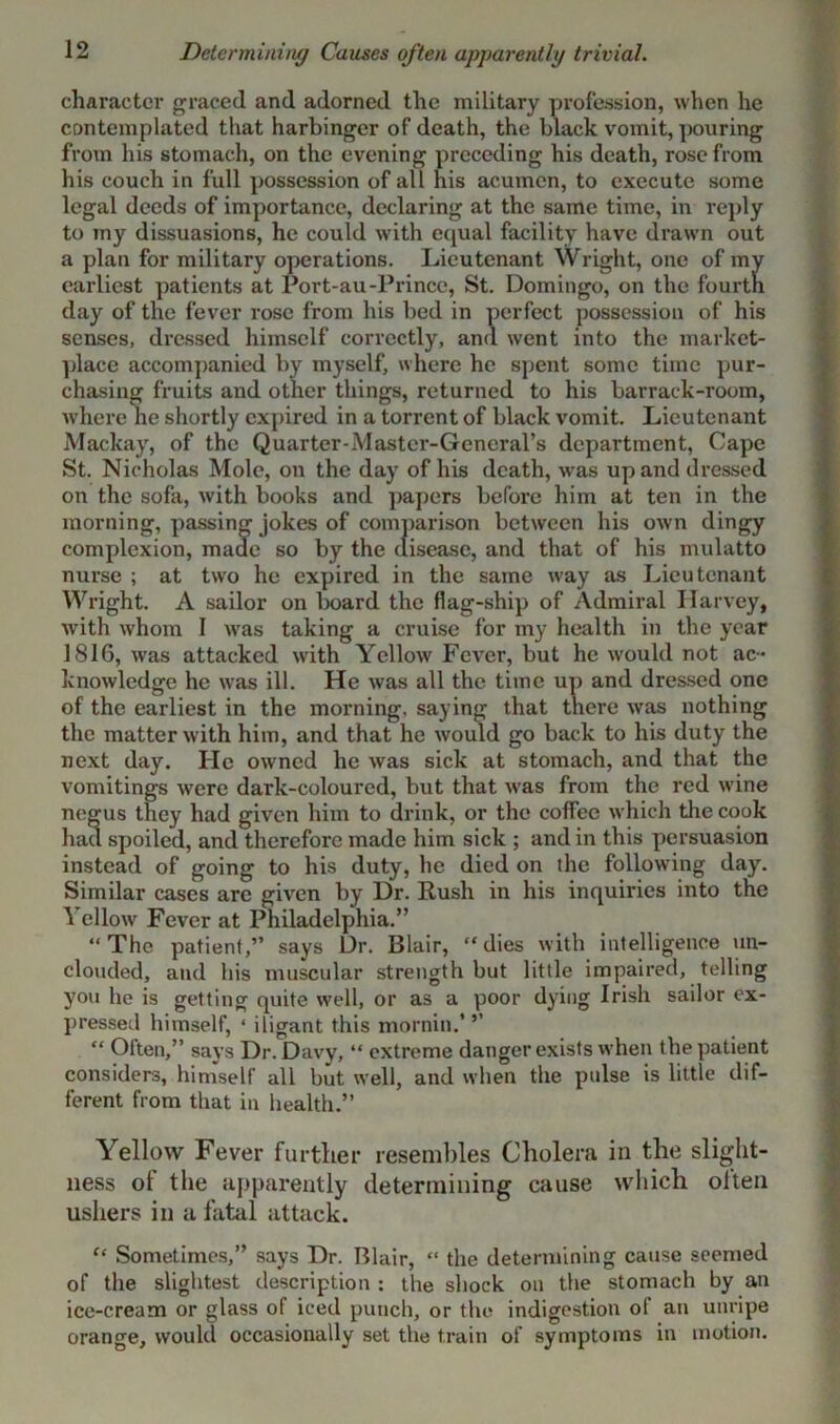 Determining Causes often apparently trivial. character graced and adorned the military profession, when he contemplated that harbinger of death, the black vomit, pouring from his stomach, on the evening preceding his death, rose from his couch in full possession of all his acumen, to execute some legal deeds of importance, declaring at the same time, in reply to my dissuasions, he could with equal facility have drawn out a plan for military operations. Lieutenant Wright, one of my earliest patients at Port-au-Prince, St. Domingo, on the fourth day of the fever rose from his bed in perfect possession of his senses, dressed himself correctly, and went into the market- place accompanied by myself, where he spent some time pur- chasing fruits and other things, returned to his barrack-room, where he shortly expired in a torrent of black vomit. Lieutenant Mackay, of the Quarter-Master-General’s department, Cape St. Nicholas Mole, on the day of his death, was up and dressed on the sofa, with books and papers before him at ten in the morning, passing jokes of comparison between his own dingy complexion, made so by the disease, and that of his mulatto nurse ; at two he expired in the same way as Lieutenant Wright. A sailor on board the flag-ship of Admiral Harvey, with whom I was taking a cruise for my health in the year 1816, was attacked with Yellow Fever, but he would not ac- knowledge he was ill. He was all the time up and dressed one of the earliest in the morning, saying that there was nothing the matter with him, and that he would go back to his duty the next day. He owned he was sick at stomach, and that the vomitings were dark-coloured, but that was from the red wine negus they had given him to drink, or the coffee which the cook had spoiled, and therefore made him sick ; and in this persuasion instead of going to his duty, he died on the following day. Similar cases are given by Dr. Rush in his inquiries into the Yellow Fever at Philadelphia.” “The patient,” says Dr. Blair, “dies with intelligence un- clouded, and his muscular strength but little impaired, telling you he is getting quite well, or as a poor dying Irish sailor ex- pressed himself, ‘ iligant this mornin.' ’’ “ Olten,” says Dr. Davy, “ extreme danger exists when the patient considers, himself all but well, and when the pulse is little dif- ferent from that in health.” Yellow Fever further resembles Cholera in the slight- ness of the apparently determining cause which often ushers in a fatal attack. “ Sometimes,” says Dr. Blair, “ the determining cause seemed of the slightest description : the shock on the stomach by an ice-cream or glass of iced punch, or the indigestion of an unripe orange, would occasionally set the train of symptoms in motion.