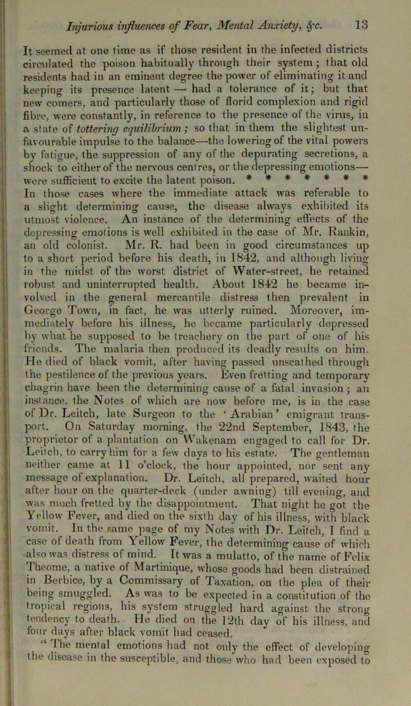 Injurious influences of Fear, Mental Anxiety, §-c. It seemed at one time as if those resident in the infected districts circulated the poison habitually through their system; that old residents had in an eminent degree the power of eliminating it and keeping its presence latent— had a tolerance of it; but that new comers, and particularly those of florid complexion and rigid fibre, were constantly, in reference to the presence of the virus, in a state of tottering equilibrium ; so that in them the slightest un- favourable impulse to the balance—the lowering of the vital powers by fatigue, the suppression of any of the depurating secretions, a shock to either of the nervous centres, or the depressing emotions— were sufficient to excite the latent poison. ******* In those cases where the immediate attack was referable to a slight determining cause, the disease always exhibited its utmost violence. An instance of the determining effects of the depressing emotions is well exhibited in the case of Mr. Rankin, an old colonist. Mr. R. had been in good circumstances up to a short period before his death, in 1842, and although living in the midst of the worst district of Water-street, he retained robust and uninterrupted health. About 1842 he became in- volved in the general mercantile distress then prevalent in George Town, in fact, he \vas utterly ruined. Moreover, im- mediately before his illness, he became particularly depressed by what he supposed to be treachery on the part of one of his friends. The malaria then produced its deadly results on him. He died of black vomit, after having passed unscathed through the pestilence of the previous years. Even fretting and temporary chagrin have been the determining cause of a fatal invasion ; an instance, the Notes of which are now before me, is in the case of Dr. Leitch, late Surgeon to the ‘ Arabian * emigrant trans- port. On Saturday morning, the 22nd September, 1843, the proprietor of a plantation on Wakenam engaged to call for Dr. Leitch, to carry him for a few days to his estate. The gentleman I neither came at 11 o’clock, the hour appointed, nor sent any message of explanation. Dr. Leitch. all prepared, waited hour after hour on the quarter-deck (under awning) till evening, and was much fretted by the disappointment. That night he got the Yellow Fever, and died on the sixth day of his illness, with black vomit. In the same page of my Notes with Dr. Leitch, I find a case of death from Yellow Fever, the determining cause of which also was distress of mind. It was a mulatto, of the name of Felix rheome, a native ot Martinique, whose goods had been distrained in Berbice, by a Commissary of Taxation, on the plea of their being smuggled. As was to be expected in a constitution of the tropical regions, his system struggled hard against the strong tendency to death. He died on the 12th day of his illness, and four days after black vomit had ceased. “ 1 he mental emotions had not only the effect of developing the disease in the susceptible, and those who had been exposed to