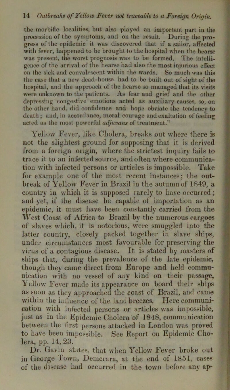 the morbific localities, but also playe<l an important part in the procession of the symptoms, and on the result. During the pro- gress of the epidemic it was discovered that if a sailor, affected with fever, happened to be brought to the hospital when the hearse was present, the worst prognosis was to be formed. The intelli- gence of the arrival of the hearse had also the most injurious effect on the sick and convalescent within the wards. So much was this the case that a new dead-house had to be built out of sight of the hospital, and the approach of the hearse so managed that its visits were unknown to the patients. As fear and grief and the other depressing congestive emotions acteil as auxiliary causes, so, on the other hand, did confidence and hope obviate the tendency to death; and, in accordance, moral courage and exaltation of feeling acted as the most powerful adjuvans of treatment.” Yellow Fever, like Cholera, breaks out where there is not the slightest ground for supposing that it is derived from a foreign origin, where the strictest inquiry fails to trace it to an infected source, andoften where communica- tion with infected persons or articles is impossible. Take for example one of the most recent instances; the out- break of Yellow Fever in Brazil in the autumn of 1849, a country in which it is supposed rarely to have occurred; and yet, if the disease be capable of importation as an epidemic, it must have been constantly carried from the West Coast of Africa to Brazil by the numerous cargoes of slaves which, it is notorious, were smuggled into the latter country, closely packed together in slave ships, under circumstances most favourable for preserving the virus of a contagious disease. It is stated by masters of ships that, during the prevalence of the late epidemic, though they came direct from Europe and held commu- nication with no vessel of any kind on their passage, Yellow Fever made its appearance on board their ships as soon as they approached the coast of Brazil, and came within the influence of the land breezes. Here communi- cation with infected persons or articles was impossible, just as in the Epidemic Cholera of 1848, communication between the first persons attacked in London was proved to have been impossible. See Report on Epidemic Cho- lera, pp. 14, 23. Dr. Gavin states, that when Yellow Fever broke out in George Town, Demerara, at the end of 1851, cases of the disease had occurred in the town before any ap-