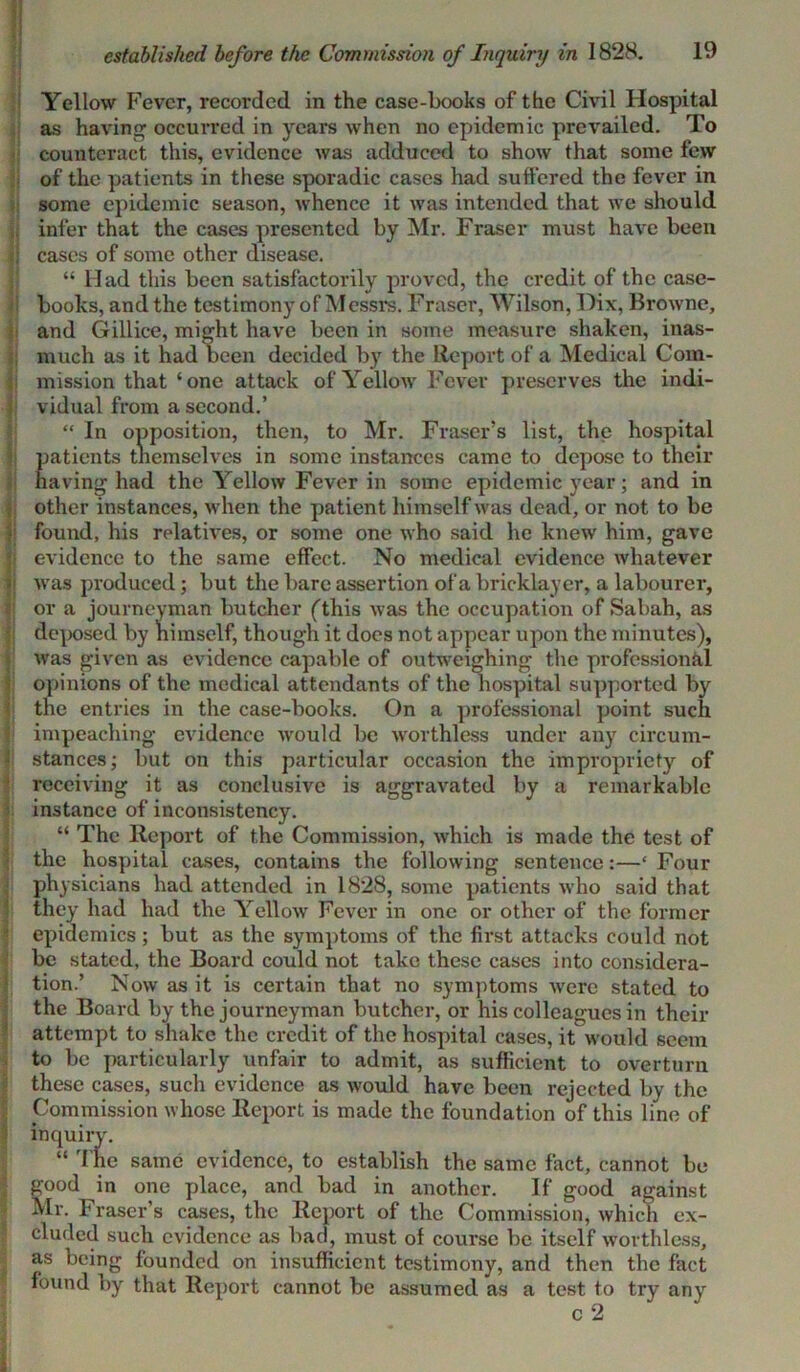 Yellow Fever, recorded in the case-books of the Civil Hospital as having occurred in years when no epidemic prevailed. To counteract this, evidence was adduced to show that some few of the patients in these sporadic cases had suffered the fever in some epidemic season, whence it was intended that we should, infer that the cases presented by Mr. Fraser must have been I cases of some other disease. “ Had this been satisfactorily proved, the credit of the case- j books, and the testimony of Messrs. Fraser, Wilson, Dix, Browne, and Gilliee, might have been in some measure shaken, inas- much as it had been decided by the Report of a Medical Com- mission that ‘one attack of Yellow Fever preserves the indi- vidual from a second.’ “ In opposition, then, to Mr. Fraser’s list, the hospital patients tnemselves in some instances came to depose to their I having had the Yellow Fever in some epidemic year; and in , other instances, when the patient himself was dead, or not to be i found, his relatives, or some one who said he knew him, gave evidence to the same effect. No medical evidence whatever : was produced; but the bare assertion of a bricklayer, a labourer, or a journeyman butcher (this was the occupation of Sabah, as deposed by himself, though it does not appear upon the minutes), Iwas given as evidence capable of outweighing the professional opinions of the medical attendants of the hospital supported b}r the entries in the case-books. On a professional point such impeaching evidence would be worthless under any circum- stances; but on this particular occasion the impropriety of ! receiving it as conclusive is aggravated by a remarkable instance of inconsistency. “ The Report of the Commission, which is made the test of the hospital cases, contains the following sentence:—‘ Four physicians had attended in 1828, some patients who said that they had had the Yellow Fever in one or other of the former epidemics; but as the symptoms of the first attacks could not be stated, the Board could not take these cases into considera- tion.’ Now as it is certain that no symptoms were stated to the Board by the journeyman butcher, or his colleagues in their attempt to shake the credit of the hospital cases, it would seem to be particularly unfair to admit, as sufficient to overturn these cases, such evidence as would have been rejected by the Commission whose Report is made the foundation of this line of inquiry. “ The same evidence, to establish the same fact, cannot be good in one place, and bad in another. If good against Mr. Fraser's cases, the Report of the Commission, which ex- cluded such evidence as bad, must of course be itself worthless, as being founded on insufficient testimony, and then the fact found by that Report cannot be assumed as a test to try any c 2