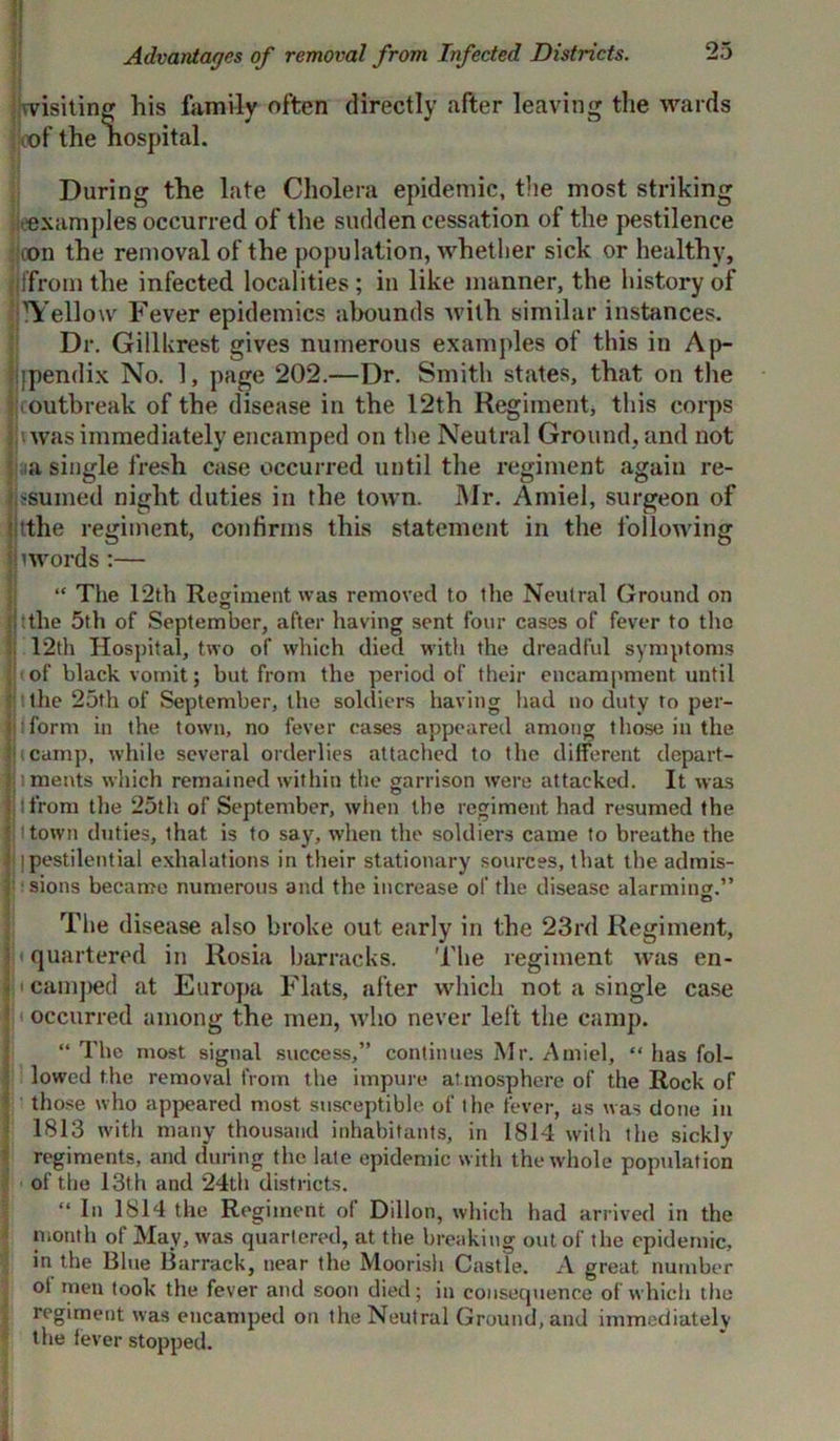Advantages of removal from Infected Districts. wishing his family often directly after leaving the wards oof the hospital. During the late Cholera epidemic, the most striking .'examples occurred of the sudden cessation of the pestilence ton the removal of the population, whether sick or healthy, jffromthe infected localities; in like manner, the history of lYellow Fever epidemics abounds with similar instances. Dr. Gillkrest gives numerous examples of this in Ap- jjfpendix No. 1, page 202.—Dr. Smith states, that on the ■ outbreak of the disease in the 12th Regiment, this corps was immediately encamped on the Neutral Ground, and not a single fresh case occurred until the regiment again re- sumed night duties in the town. Mr. Amiel, surgeon of 'jtthe regiment, confirms this statement in the following 'words :— “ The 12th Regiment was removed to the Neutral Ground on |!tthe 5th of September, after having sent four cases of fever to the 12th Hospital, two of which died with the dreadful symptoms It of black vomit; but from the period of their encampment until I '.the 25th of September, the soldiers having had no duty to per- jjiform in the town, no fever cases appeared among those in the Iucamp, while several orderlies attached to the different dcpart- i meats which remained within the garrison were attacked. It was tfrom the 25th of September, when the regiment had resumed the S town duties, that is to say, when the soldiers came to breathe the 1| ]pestilential exhalations in their stationary sources, that the admis- f sions became numerous and the increase of the disease alarming.” The disease also broke out early in the 23rd Regiment, quartered in Rosia barracks. 'The regiment was en- * i camped at Europa Flats, after which not a single case 5 occurred among the men, who never left the camp. “ The most signal success,” continues Mr. Amiel, “ has fol- lowed the removal from the impure atmosphere of the Rock of those who appeared most susceptible of the fever, as was done in 1813 with many thousand inhabitants, in 1814 with the sickly regiments, and during the late epidemic with the whole popidation of the 13th and 24th districts. “ In 1814 the Regiment of Dillon, which had arrived in the month of May, was quartered, at the breaking out of the epidemic, in the Blue Barrack, near the Moorish Castle. A great number ot men took the fever and soon died; in consequence of which the regiment was encamped on the Neutral Ground, and immediately the fever stopped.