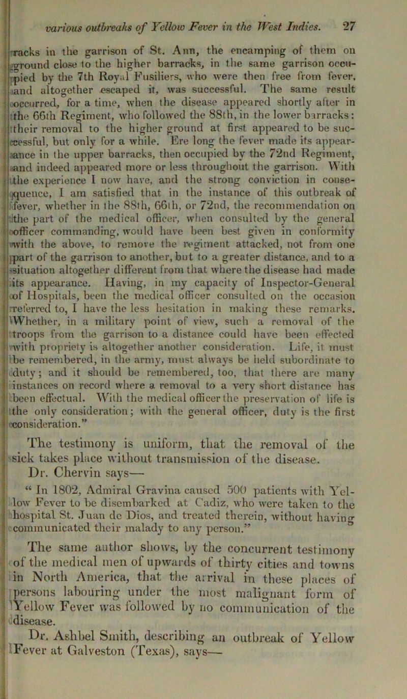 racks in the garrison of St. Ann, the encamping of them on .around close to the higher barracks, in the same garrison occu- >pied by the 7th Royal Fusiliers, who were then free from fever, and altogether escaped it, was successful. The same result occurred, for a time, when the disease appeared shortly after in the 66th Regiment, who followed the 88th, in the lower barracks : ttheir removal to the higher ground at first appeared to be suc- cessful, but only for a while. Ere long the fever made its appear- ance in the upper barracks, then occupied by the 72nd Regiment, and indeed appeared more or less throughout the garrison. With the experience I now have, and the strong conviction in conse- quence, I am satisfied that in the instance of this outbreak of fever, whether in the 88th, 66th, or 72nd, the recommendation on the part of the medical officer, when consulted by the general officer commanding, would have been best given in conformity with the above, to remove the regiment attacked, not from one ipart of the garrison to another, but to a greater distance, and to a -situation altogether different from that where the disease had made ;its appearance. Having, in my capacity of Inspector-General iof Hospitals, been the medical officer consulted on the occasion .referred to, I have the less hesitation in making these remarks. Whether, in a military point of view, such a removal of the troops from the garrison to a distance could have been effected .with propriety is altogether another consideration. Life, it must be remembered, in the army, must always be held subordinate to duty; and it should be remembered, too, that there are many instances on record where a removal to a very short distance has been effectual. With the medical officer the preservation of life is the only consideration; with the general officer, duty is the first consideration.” The testimony is uniform, that the removal of the sick takes place without transmission of the disease. Dr. Chervin says— “ In 1802, Admiral Gravina caused 500 patients with Yel- low' Fever to be disembarked at Cadiz, who were taken to the hospital St. Juan dc Dios, and treated therein, without having communicated their malady to any person.” The same author shows, by the concurrent testimony of the medical men of upwards of thirty cities and towns in North America, that the arrival in these places of persons labouring under the most malignant form of 'Yellow Fever was followed by no communication of the disease. ^ Dr. Aslibel Smith, describing an outbreak of Yellow 'Fever at Galveston (Texas), says—